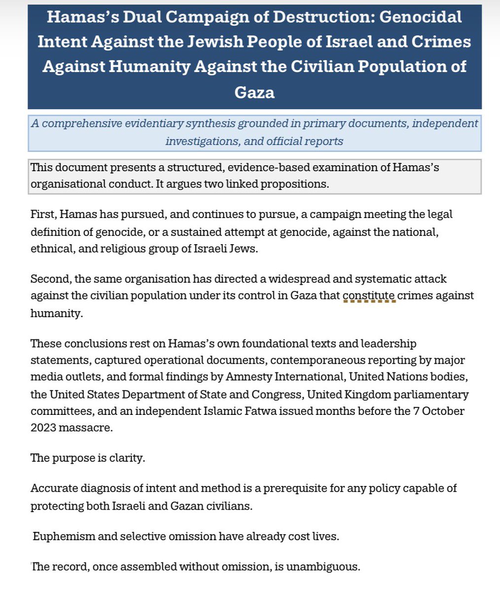 MummyisT's tweet photo. There has indeed been attempted genocide in Israel, just not BY Israel.

Every word in this post is substantiated by official reports going back decades.

First, Hamas has pursued, and continues to pursue, a campaign meeting the legal definition of genocide, or a sustained attempt at genocide, against the national, ethnical, and religious group of Israeli Jews.

Second, the same organisation has directed a widespread and systematic attack against the civilian population under its control in Gaza that constitute crimes against humanity.

These conclusions rest on Hamas’s own foundational texts and leadership statements, captured operational documents, contemporaneous reporting by major media outlets, and formal findings by Amnesty International, United Nations bodies, the United States Department of State and Congress, United Kingdom parliamentary committees, and an independent Islamic Fatwa issued months before the 7 October 2023 massacre.

The purpose is clarity. 

I will always know I clearly spoke the truth based on verifiable evidence. I have always supported life and humanity over death and Hamas / Muslim Brotherhood 

Accurate diagnosis of intent and method is a prerequisite for any policy capable of protecting both Israeli and Gazan civilians.

Every time someone says Israel is committing genocide they are covering for these people.
Ask why?