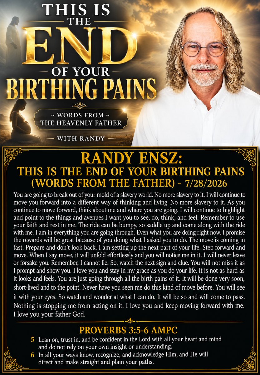 tucksnews's tweet photo. RANDY ENSZ: THIS IS THE END OF YOUR BIRTHING PAINS (WORDS FROM THE FATHER) - 7/28/2026

You are going to break out of your mold of a slavery world. No more slavery to it. I will continue to move you forward into a different way of thinking and living. No more slavery to it. As you continue to move forward, think about me and where you are going. I will continue to highlight and point to the things and avenues I want you to see, do, think, and feel. Remember to use your faith and rest in me. The ride can be bumpy, so saddle up and come along with the ride with me. I am in everything you are going through. Even what you are doing right now. I promise the rewards will be great because of you doing what I asked you to do. The move is coming in fast. Prepare and don't look back. I am setting up the next part of your life. Step forward and move. When I say move, it will unfold effortlessly and you will notice me in it. I will never leave or forsake you. Remember, I cannot lie. So, watch the next sign and clue. You will not miss it as I prompt and show you. I love you and stay in my grace as you do your life. It is not as hard as it looks and feels. You are just going through all the birth pains of it. It will be done very soon, short-lived and to the point. Never have you seen me do this kind of move before. You will see it with your eyes. So watch and wonder at what I can do. It will be so and will come to pass. Nothing is stopping me from acting on it. I love you and keep moving forward with me. I love you your father God.

Proverbs 3:5-6 AMPC
5 Lean on, trust in, and be confident in the Lord with all your heart and mind and do not rely on your own insight or understanding. 6 In all your ways know, recognize, and acknowledge Him, and He will direct and make straight and plain your paths.

https://t.co/fkTtigT4n7 via @YouTube
