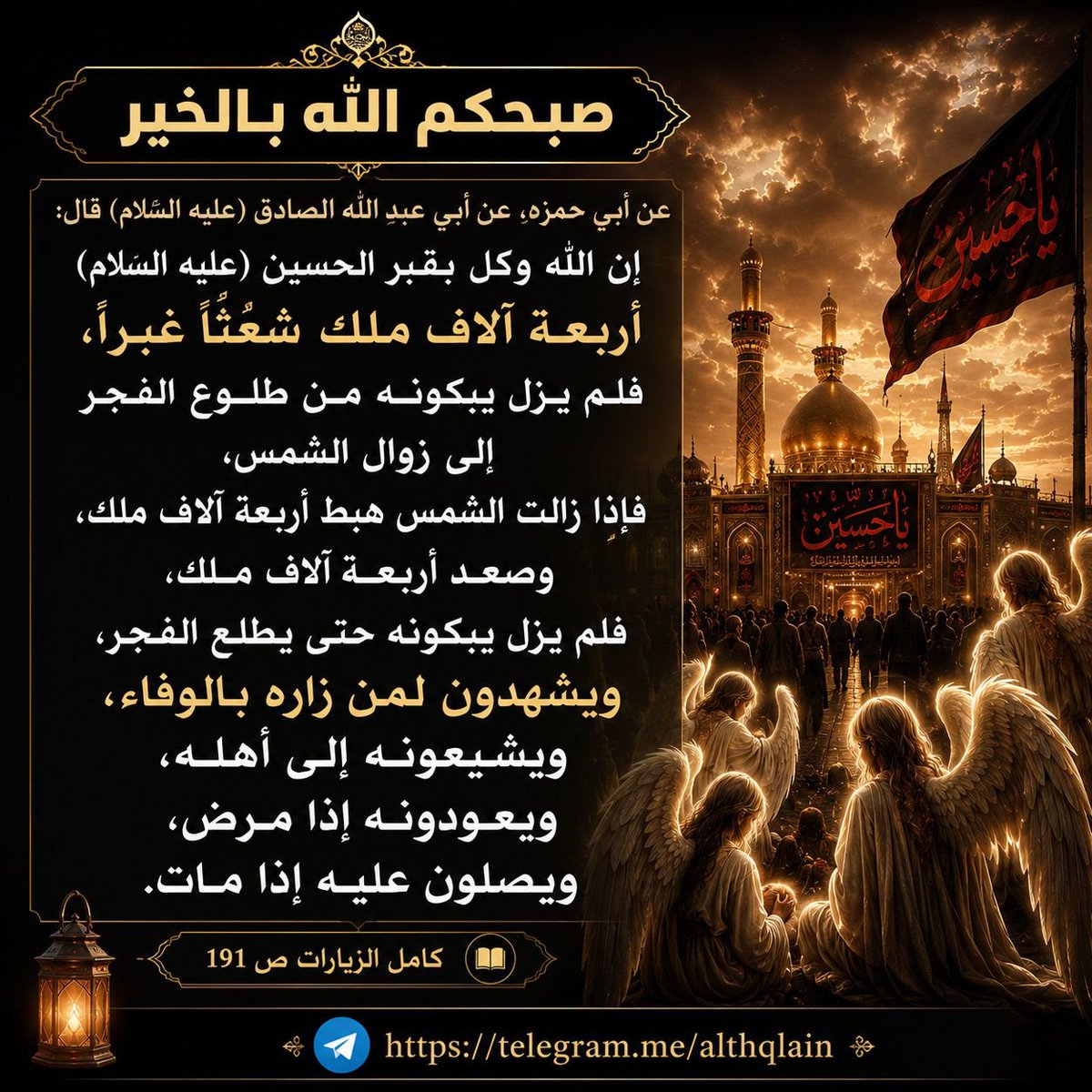 ahmdltef's tweet photo. ▪️صبحكم الله بالخير▪️
عن أبي حمزة, عن أبي عبد الله الصادق (عليه السلام) قال: إن الله وكل بقبر الحسين (عليه السلام) أربعة آلاف ملك شعثا غبرا، فلم يزل يبكونه من طلوع الفجر إلى زوال الشمس، فإذا زالت الشمس هبط أربعة آلاف ملك، وصعد أربعة آلاف ملك، فلم يزل يبكونه حتى يطلع الفجر.. https://t.co/HoKkO4U9YS