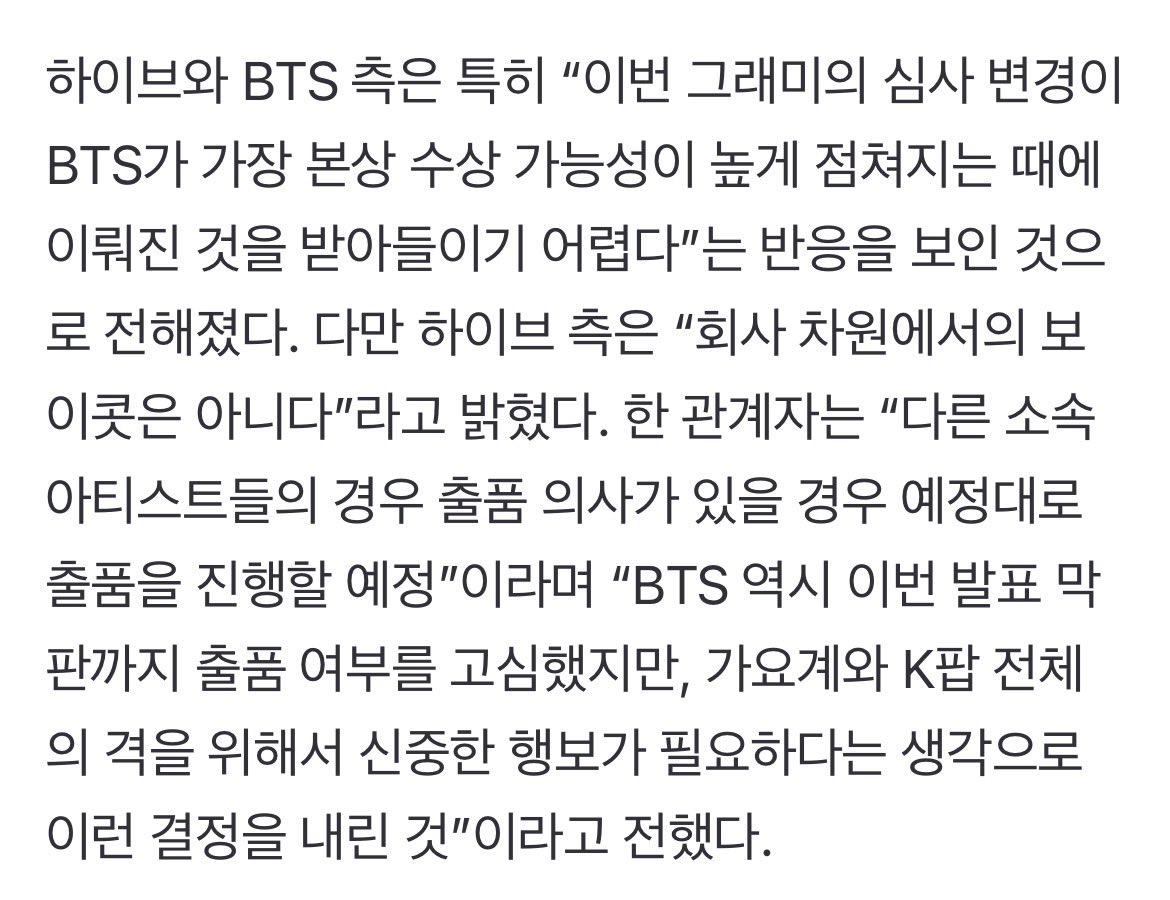 nyasliife's tweet photo. [TRAD] 

Article Naver : 

Certains analystes de l’industrie ont suggéré que la volonté des Grammys de créer une catégorie qui se concentre spécifiquement sur la langue dans laquelle la musique est écrite, est une décision qui a pour objectif de volontairement viser BTS. 
La catégorie « Asian Pop » exclu de manière explicite toute musique qui utilise une langue asiatique (incluant J-pop et C-pop) seulement pour « des mots isolés, des ad-libs, ou de courtes phrase » ou des chansons qui sont entièrement en anglais. (En gros catégorie réservée à des sons sans anglais) 
(…) 

D’après des sources officielles, HYBE et BTS on exprimé une certaine frustration (concernant cette nouvelle catégorie), déclarant « c’est dur d’accepter ces changements de catégories compte tenu du fait que BTS étaient largement anticipés comme favoris pour être nominés aux catégories principales ». 

Cependant HYBE ont clarifié « ce n’est pas un boycott à l’échelle du label ». Un représentant a ajouté « les autres artistes du labels peuvent soumettre leur travail. BTS ont aussi beaucoup débattu et réfléchis jusqu’à la dernière minute mais ont fini par décider que cette approche était nécessaire pour le bien de l’industrie de la musique et de la Kpop dans sa globalité » 

D’autres insiders de l’industrie spéculent quant a l’influence que cette décision pourrait avoir sur d’autres cérémonies de récompense tels que les Billboards Music Awards, les American Music Awards et les MTV Music Awards, qui ont également introduit récemment une catégorie spécifique pour la Kpop.