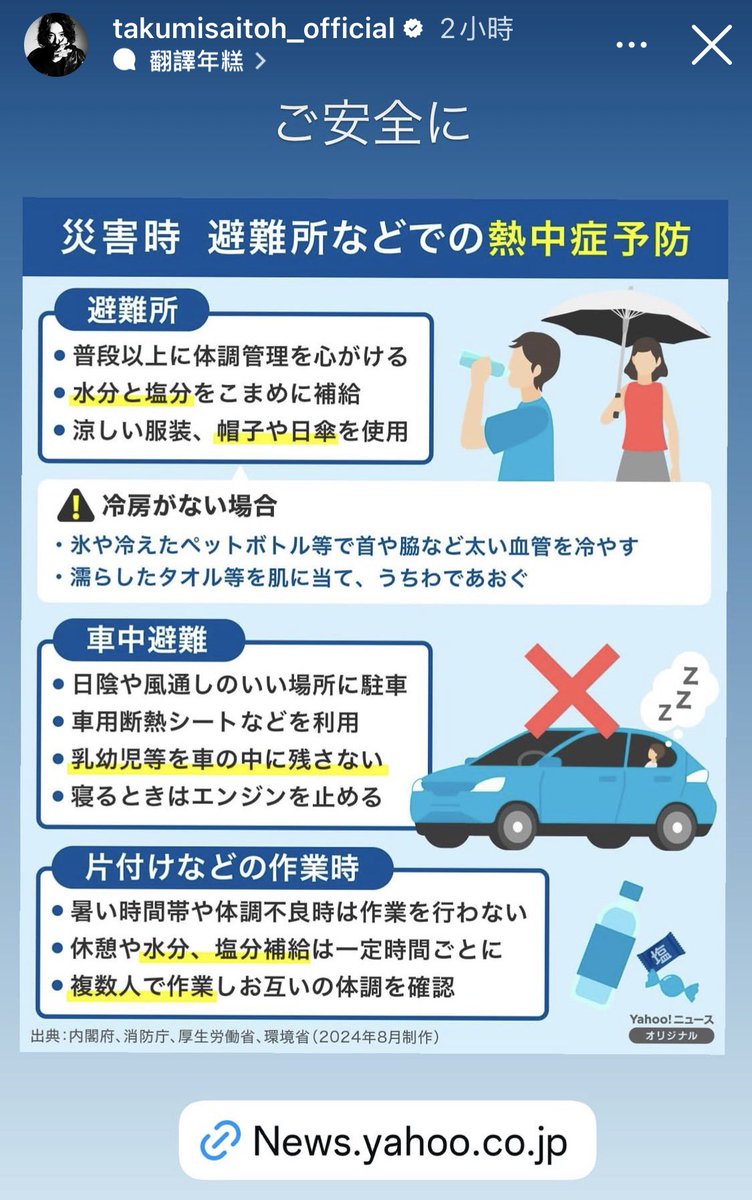 saitoh_zone's tweet photo. #日本地震  #JapanEarthquake  #斎藤工 

Key Heatstroke Prevention and Evacuation Tips for Visitors to Japan (via Takumi Saitoh)

The following four slides on disaster preparedness and heatstroke prevention are from Takumi Saitoh’s Instagram Story. The key points have been compiled and presented in both Chinese and English for the reference of overseas visitors currently in Japan or planning to travel there.

Visitors are also advised to stay updated with local news reports and official announcements.⁠ 

1. Heatstroke Prevention at Evacuation Centers: Hydrate frequently and replenish electrolytes. If air conditioning is unavailable at the evacuation center, apply ice packs or cold compresses to key areas such as the neck or armpits to reduce body temperature.

2. Safety Measures for Temporary Vehicle Shelter: For self-drive tourists seeking temporary shelter in a vehicle, children must never be left unattended inside the automobile. Furthermore, engine ignition must be turned off while sleeping to ensure safety.

3. Personal Equipment and Attire: Carry essential supplies such as drinking water, salt tablets, and portable fans. Wear breathable, UV-protective clothing.

4. Emergency Communication and Local Updates: Agree on emergency communication arrangements with travel companions in advance, and stay informed of local official evacuation announcements and advisory updates.

Whether through practical body-temperature management during evacuation or critical details such as switching off vehicle engines while sheltering, these safety measures serve as essential safeguards for personal health and safety. We urge all travellers to exercise caution, stay prepared, and remain safe throughout their journey.

斎藤工分享｜
赴日旅客與當地避難防暑要點：

以下四張關於災害防範及中暑預防的圖卡，來自斎藤工的 IG Story。整理重點並附上中英文，供在日本或準備前往日本的海外人士參考。

同時，亦建議留意當地新聞報導及官方公告，以掌握最新情況。

1 避難防暑：頻繁補充水分與鹽分；若避難處無冷氣，可用冰敷包敷於頸部或腋下降溫。

2 車中避難：若自駕遊時需要車中避難，切勿獨留孩童，睡覺時務必熄火以保安全。

3 隨身裝備：隨身準備好水、鹽錠及手持小風扇等降溫小物，穿著透氣防曬衣物。

4 保持聯繫：旅途中請預先與同行親友約定緊急聯絡方式，並留意當地的避難資訊。

無論是避難時體溫調節的小技巧，還是車中避難時關閉引擎的細節，都是護佑健康的屏障。願每一位在途中的旅人都能平平安安，攜手應對旅途中的無常。

———————
Below photos reposted from 斎藤工IGStory