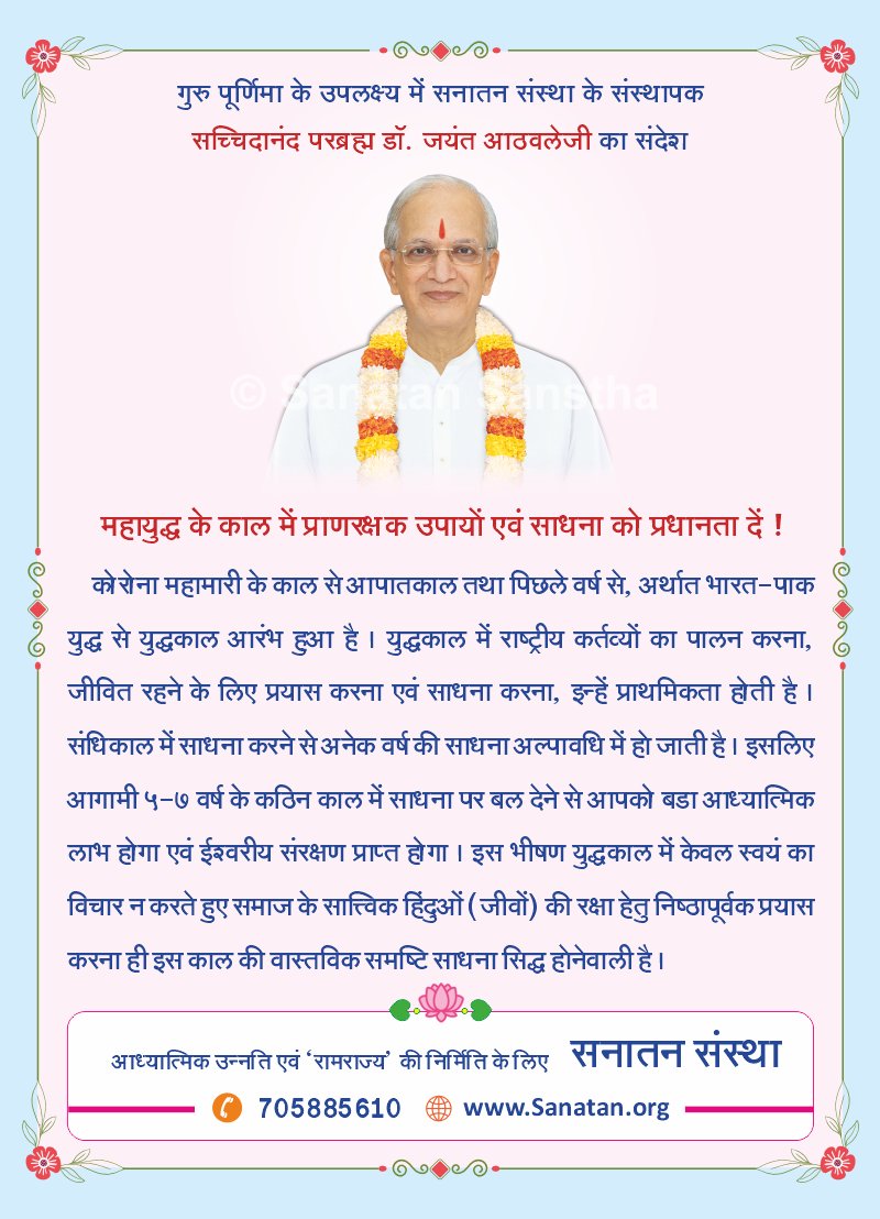 SanatanSanstha's tweet photo. गुरु पूर्णिमा के उपलक्ष्य में सनातन संस्था के संस्थापक सच्चिदानंद परब्रह्म डॉ. जयंत आठवलेजी का संदेश 🙏

महायुद्ध के काल में प्राणरक्षक उपायों एवं साधना को प्रधानता दें❗

कोरोना महामारी के काल से आपातकाल तथा पिछले वर्ष से, अर्थात भारत-पाक #युद्ध से युद्धकाल आरंभ हुआ है। युद्धकाल में राष्ट्रीय कर्तव्यों का पालन करना, जीवित रहने के लिए प्रयास करना एवं #साधना करना, इन्हें प्राथमिकता होती है। संधिकाल में साधना करने से अनेक वर्ष की साधना अल्पावधि में हो जाती है। इसलिए आगामी ५-७ वर्ष के कठिन काल में साधना पर बल देने से आपको बडा आध्यात्मिक लाभ होगा एवं ईश्वरीय संरक्षण प्राप्त होगा। इस भीषण युद्धकाल में केवल स्वयं का विचार न करते हुए समाज के सात्त्विक हिंदुओं (जीवों) की रक्षा हेतु निष्ठापूर्वक प्रयास करना ही इस काल की वास्तविक समष्टि साधना सिद्ध होनेवाली है।

#GuruPurnima