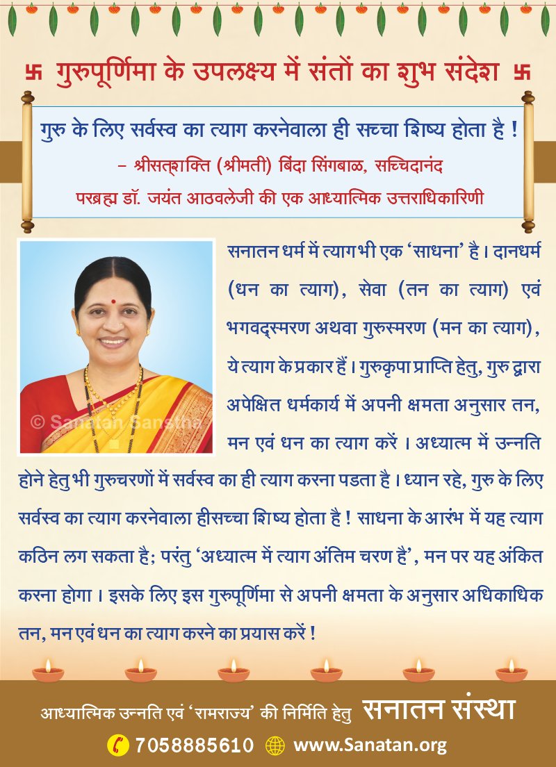 SanatanSanstha's tweet photo. गुरुपूर्णिमा के उपलक्ष्य में संतों का शुभ संदेश 🚩

गुरु के लिए सर्वस्व का त्याग करनेवाला ही सच्चा शिष्य होता है ! श्रीसत्‌शक्ति (श्रीमती) बिंदा सिंगबाळ, सच्चिदानंद परब्रह्म डॉ. जयंत आठवलेजी की एक आध्यात्मिक उत्तराधिकारिणी 🙏

सनातन धर्म में त्यागभी एक '#साधना ' है। दानधर्म (धन का त्याग), सेवा (तन का त्याग) एवं भगवद्रस्मरण अथवा गुरुस्मरण (मन का त्याग), ये त्याग के प्रकार हैं। #गुरुकृपा प्राप्ति हेतु, गुरु द्वारा अपेक्षित धर्मकार्य में अपनी क्षमता अनुसार तन, मन एवं धन का त्याग करें। अध्यात्म में उन्नति होने हेतु भी गुरुचरणों में सर्वस्व का ही त्याग करना पडता है। ध्यान रहे, गुरु के लिए सर्वस्व का त्याग करनेवाला हीसच्चा शिष्य होता है! साधना के आरंभ में यह त्याग कठिन लग सकता है; परंतु '#अध्यात्म में त्याग अंतिम चरण है', मन पर यह अंकित करना होगा। इसके लिए इस गुरुपूर्णिमा से अपनी क्षमता के अनुसार अधिकाधिक तन, मन एवं धन का त्याग करने का प्रयास करें !

#GuruPurnima