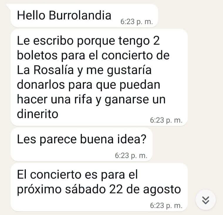 Burrolandia_mx's tweet photo. ¡BURROLANDIA TE LLEVA AL CONCIERTO DE Rosalía ! 🎤🎉🎉🎉

¡Les tenemos una gran noticia!, recientemente una maravillosa persona de nombre: "Jessica", ha decidido brindarle un apoyo a la manada. Ha donado sus 2 boletos para el concierto de "Rosalía" en primera fila este 22 de Agosto en el Palacio de los deportes CDMX, los 2 boletos los rifaremos para el ganador y todo lo recaudado será en beneficio de los 103 burritos que tenemos en protección.❤️😊👏🏻👏🏻👏🏻

LA RIFA SE LLEVARA ACABO EL JUEVES 20 DE AGOSTO EN UNA TRANSMISIÓN EN VIVO A LAS 5:00 PM.

SE RIFARAN 100 BOLETOS CON UN PRECIO DE $300 CADA UNO.

¡Mientras tú disfrutas con un acompañante del concierto, ellos disfrutarán de alimentos cuidados y amor! 🤗👏🏻

#unetealproyectoderescatedelburritomexicano 
Burrolandia México, #Aquenoteaburres!!!