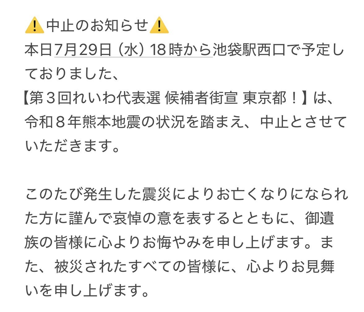 reiwashinsen's tweet photo. ⚠️中止のお知らせ⚠️
本日7月29日（水）18時から池袋駅西口で予定しておりました、
【第3回れいわ代表選 候補者街宣 東京都！】は、
令和8年熊本地震の状況を踏まえ、中止とさせていただきます。

このたび発生した震災によりお亡くなりになられた方に謹んで哀悼の意を表するとともに、御遺族の皆様に心よりお悔やみを申し上げます。また、被災されたすべての皆様に、心よりお見舞いを申し上げます。

#れいわ代表選