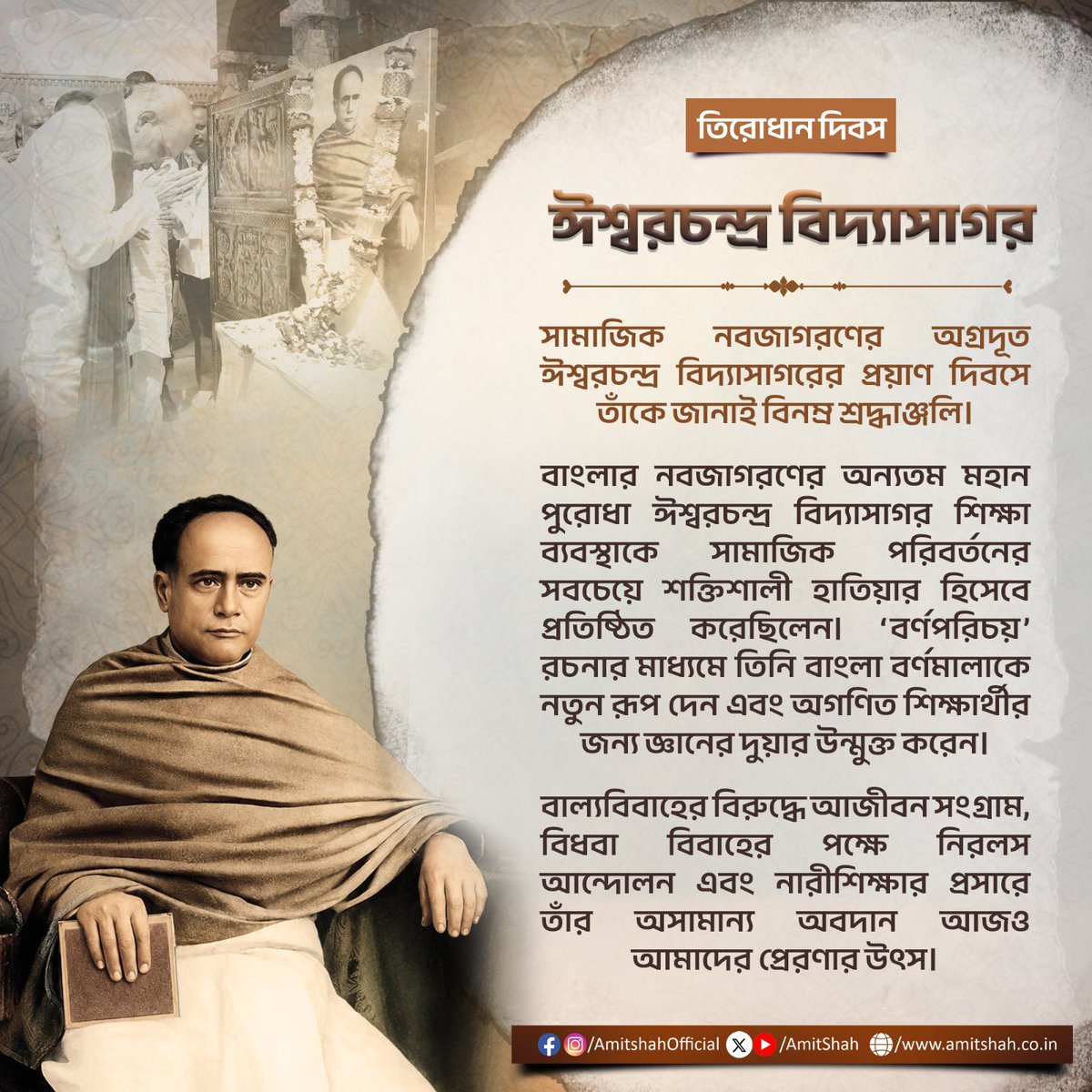 AmitShah's tweet photo. सामाजिक क्रांति के प्रतिमूर्ति ईश्वरचंद्र विद्यासागर जी की पुण्यतिथि पर उन्हें सादर नमन।

बंगाल पुनर्जागरण के महान स्तंभ ईश्वरचंद्र विद्यासागर जी ने शिक्षा को सामाजिक परिवर्तन का सबसे सशक्त माध्यम बनाया। ‘वर्णपरिचय’ की रचना कर उन्होंने बांग्ला भाषा की वर्णमाला को नया स्वरूप दिया और असंख्य युवाओं के लिए ज्ञान का द्वार खोला।

बाल विवाह के विरुद्ध आजीवन संघर्ष करने वाले तथा विधवा पुनर्विवाह व स्त्री शिक्षा के प्रबल समर्थक विद्यासागर जी का जीवन प्रेरणीय है।

সামাজিক নবজাগরণের অগ্রদূত ঈশ্বরচন্দ্র বিদ্যাসাগরের প্রয়াণ দিবসে তাঁকে জানাই বিনম্র শ্রদ্ধাঞ্জলি।

বাংলার নবজাগরণের অন্যতম মহান পুরোধা ঈশ্বরচন্দ্র বিদ্যাসাগর শিক্ষা ব্যবস্থাকে সামাজিক পরিবর্তনের সবচেয়ে শক্তিশালী হাতিয়ার হিসেবে প্রতিষ্ঠিত করেছিলেন। ‘বর্ণপরিচয়’ রচনার মাধ্যমে তিনি বাংলা বর্ণমালাকে নতুন রূপ দেন এবং অগণিত শিক্ষার্থীর জন্য জ্ঞানের দুয়ার উন্মুক্ত করেন।

বাল্যবিবাহের বিরুদ্ধে আজীবন সংগ্রাম, বিধবা বিবাহের পক্ষে নিরলস আন্দোলন এবং নারীশিক্ষার প্রসারে তাঁর অসামান্য অবদান আজও আমাদের প্রেরণার উৎস।