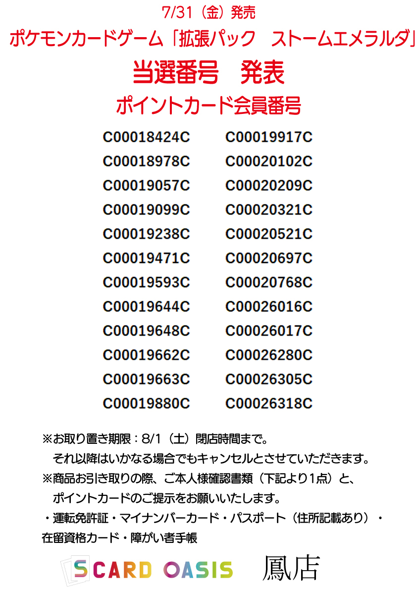 sco_otori's tweet photo. 🌈当選番号発表🌈

 7月31日発売 
ポケモンカードゲーム 
「拡張パック ストームエメラルダ」

  当選番号は画像の会員番号方々です、おめでとうございます🙌

当選者の方に1BOXのみ販売となりますので、ご了承くださいませ🙇‍♂️

 お引き取り期間は8月1日（土）21時00分までとなります、それ以降はいかなる場合でもキャンセルとさせて頂きます。

  商品をお引き取りの際、ご本人確認書類（下記より1点）と、ポイントカードのご提示をお願いいたします。

・運転免許証
・マイナンバーカード 
・パスポート（住所記載あり） 
・在留資格カード 
・障がい者手帳