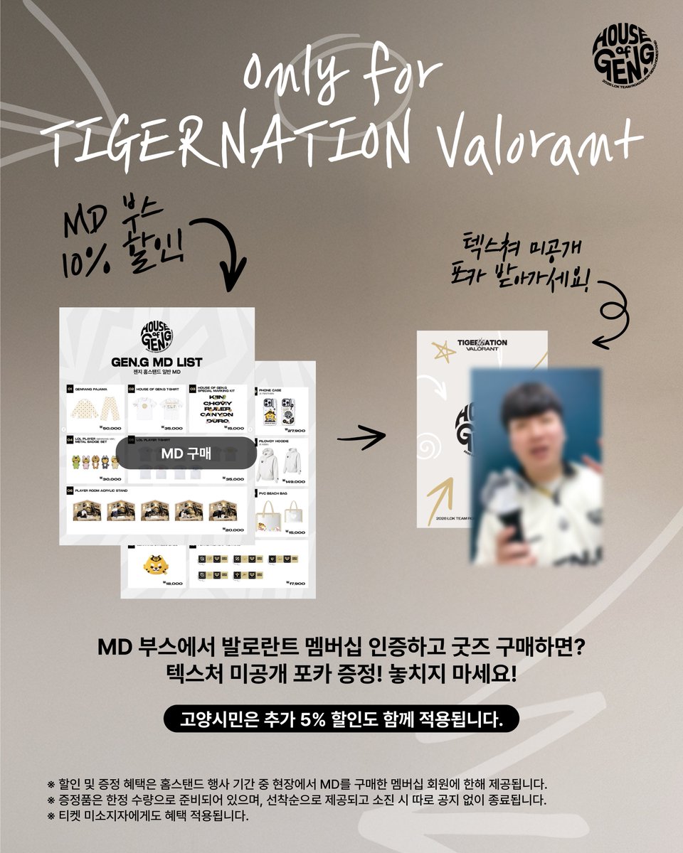 geng_gold's tweet photo. 📢 HOUSE OF GEN.G VALORANT MEMBERSHIP EVENT

이번 HOUSE OF GEN.G는 LoL 경기로 진행되지만, TIGERNATION VALORANT 멤버십 회원 여러분도 Gen.G 가족인 만큼 함께 즐기실 수 있도록 특별한 혜택을 준비했습니다! 🐯

새롭게 출시된 MD부터 멤버십 회원 전용 할인, 미공개 포토카드까지!

오직 TIGERNATION VALORANT 멤버십 회원만을 위한 혜택을 현장에서 만나보세요. 💛

📍 부스 장소 : 킨텍스 제1전시장 Hall 5 Gen.G MD 부스

📅 운영 시간

Day 1 | 7/31(금) 11:00~17:00
Day 2 | 8/1(토) 12:00~17:00
※ 티켓 미소지자도 참여 가능합니다.
※ 현장 상황에 따라 운영 방식은 변경될 수 있습니다.

🐯TIGERNATION EVENT: 현장 MD 특별 혜택
TIGERNATION VALORANT 멤버십 회원이라면 House of Gen.G 현장 MD를 10% 할인 된 가격으로 구매하실 수 있습니다!

고양시민은 추가 5% 할인도 함께 적용됩니다.

또한 현장에서 MD를 구매한 회원분들께는 텍스쳐 선수 미공개 포토카드를 함께 증정합니다! 📸
※ 포토카드는 한정 수량으로 준비되어 있으며, 소진 시 종료됩니다.

지금 바로 TIGERNATION 발로란트 멤버십에 가입하고 더 많은 전용 혜택을 만나보세요!
👉https://t.co/PcPHgrEeNF

🏠 VALORANT 선수단 깜짝 방문
8월 1일(토), Gen.G VALORANT 선수단이 HOUSE OF GEN.G에 방문합니다!

현장에 오셔서 선수들과 인사할 수 있는 좋은 기회를 놓치지 마세요!

※ 선수단 방문 시간은 추후 안내 예정입니다.
※ 본 이벤트는 7월 31일(vs GE) 경기 승리 시에만 진행됩니다. 경기 패배시 해당 활동은 취소될 수 있는 점 양해 부탁드립니다