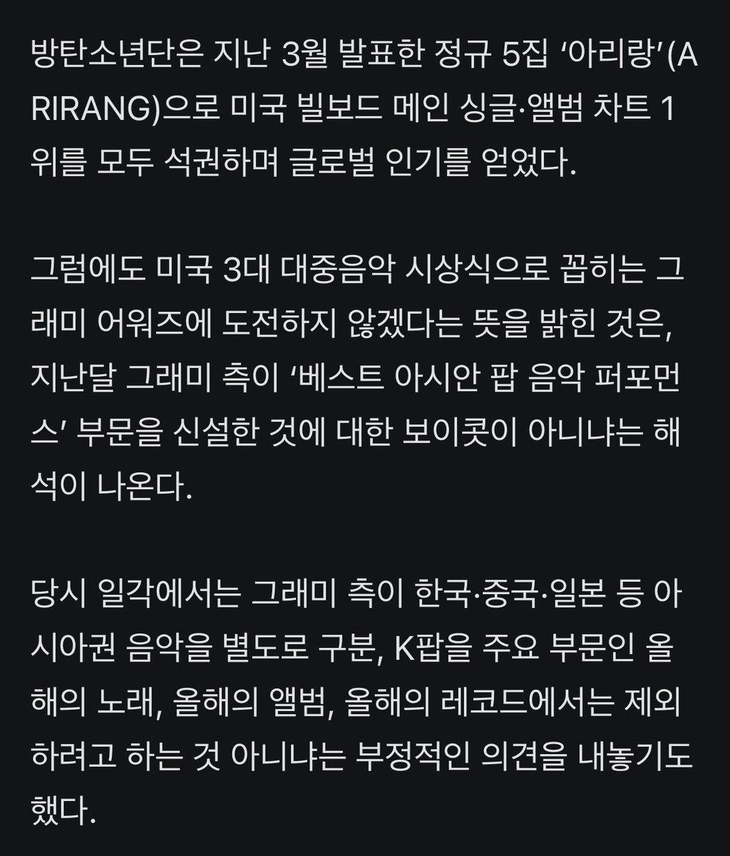 JJUNGKOOK_mona's tweet photo. BTS, 그래미 출품 보이콧 선언…“지역·언어로 음악 구분 않길”

- 그룹 방탄소년단(BTS)이 제69회 ‘그래미 어워즈’에 음악을 출품하지 않겠다고 밝혔다.
방탄소년단 멤버들은 29일 오후 각자의 사회관계망서비스(SNS)를 통해 “저희는 올해 그래미에 출품하지 않기로 했다”고 알렸다.

- 이들은 “음악이 지역이나 언어로 구분되기보다 음악 그 자체로 들리고 사랑받을 수 있기를 바란다”며 “늘 함께해 주는 ‘아미’(팬덤명)와 모든 분께 감사드린다”고 덧붙였다.

- 방탄소년단은 지난 3월 발표한 정규 5집 ‘아리랑’(ARIRANG)으로 미국 빌보드 메인 싱글·앨범 차트 1위를 모두 석권하며 글로벌 인기를 얻었다.

- 그럼에도 미국 3대 대중음악 시상식으로 꼽히는 그래미 어워즈에 도전하지 않겠다는 뜻을 밝힌 것은, 지난달 그래미 측이 ‘베스트 아시안 팝 음악 퍼포먼스’ 부문을 신설한 것에 대한 보이콧이 아니냐는 해석이 나온다.

- 당시 일각에서는 그래미 측이 한국·중국·일본 등 아시아권 음악을 별도로 구분, K팝을 주요 부문인 올해의 노래, 올해의 앨범, 올해의 레코드에서는 제외하려고 하는 것 아니냐는 부정적인 의견을 내놓기도 했다.