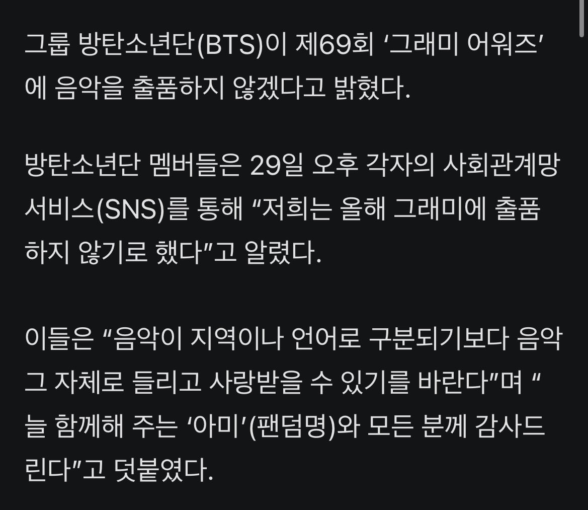 JJUNGKOOK_mona's tweet photo. BTS, 그래미 출품 보이콧 선언…“지역·언어로 음악 구분 않길”

- 그룹 방탄소년단(BTS)이 제69회 ‘그래미 어워즈’에 음악을 출품하지 않겠다고 밝혔다.
방탄소년단 멤버들은 29일 오후 각자의 사회관계망서비스(SNS)를 통해 “저희는 올해 그래미에 출품하지 않기로 했다”고 알렸다.

- 이들은 “음악이 지역이나 언어로 구분되기보다 음악 그 자체로 들리고 사랑받을 수 있기를 바란다”며 “늘 함께해 주는 ‘아미’(팬덤명)와 모든 분께 감사드린다”고 덧붙였다.

- 방탄소년단은 지난 3월 발표한 정규 5집 ‘아리랑’(ARIRANG)으로 미국 빌보드 메인 싱글·앨범 차트 1위를 모두 석권하며 글로벌 인기를 얻었다.

- 그럼에도 미국 3대 대중음악 시상식으로 꼽히는 그래미 어워즈에 도전하지 않겠다는 뜻을 밝힌 것은, 지난달 그래미 측이 ‘베스트 아시안 팝 음악 퍼포먼스’ 부문을 신설한 것에 대한 보이콧이 아니냐는 해석이 나온다.

- 당시 일각에서는 그래미 측이 한국·중국·일본 등 아시아권 음악을 별도로 구분, K팝을 주요 부문인 올해의 노래, 올해의 앨범, 올해의 레코드에서는 제외하려고 하는 것 아니냐는 부정적인 의견을 내놓기도 했다.