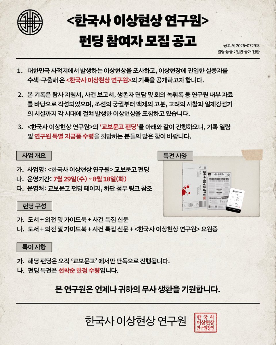 dive_into_books's tweet photo. <한국사 이상현상 연구원> 펀딩 참여자 모집 공고

공고 제2026-0729호
열람 등급 : 일반 공개 전환

1. 대한민국 사적지에서 발생하는 이상현상을 조사하고, 이상현장에 진입한 실종자를 수색·구출해 온 <한국사 이상현상 연구원>의 기록을 공개하고자 합니다.

2. 본 기록은 탐사 지침서, 사건 보고서, 생존자 면담 및 회의 녹취록 등 연구원 내부 자료를 바탕으로 작성되었으며, 조선의 궁궐부터 백제의 고분, 고려의 사찰과 일제강점기의 시설까지 각 시대에 걸쳐 발생한 이상현상을 포괄하고 있습니다.

3. <한국사 이상현상 연구원>의 ‘교보문고 펀딩’을 아래와 같이 진행하오니, 기록 열람 및 연구원 특별 지급품 수령을 희망하는 분들의 많은 참여 바랍니다.

[사업 개요]
가. 사업명: <한국사 이상현상 연구원> 교보문고 펀딩
나. 운영기간: 7월 29일(수) ~ 8월 18일(화)
다. 운영처: https://t.co/u6HWHlXSXQ

[펀딩 구성]
가. 도서 + 외전 및 가이드북 + 사건 특집 신문
나. 도서 + 외전 및 가이드북 + 사건 특집 신문 + <한국사 이상현상 연구원> 요원증

[특이 사항]
가. 해당 펀딩은 오직 ‘교보문고’에서만 단독으로 진행됩니다.
나. 펀딩 특전은 선착순 한정 수량입니다.

본 연구원은 언제나 귀하의 무사 생환을 기원합니다.
한국사 이상현상 연구원