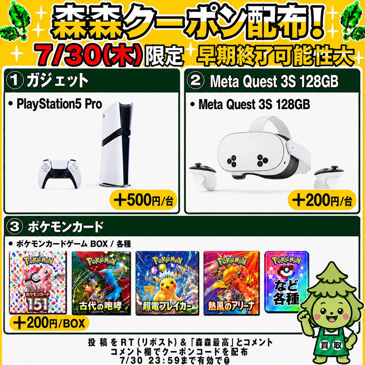 morimori_houjin's tweet photo. 🌳今回はゲーム機・ポケモンカード買取強化中‼️🏃
————————————
　　 【07/30(木)限定】

🎮PlayStation5 Pro CFI-7100B01🎮
　　買取額 最大＋500円/台
　　　クーポン配布！🚨
————————————

※早期終了の可能性大！お早めに🏃💨

🎮PlayStation5 Pro CFI-7100B01🎮
▶︎ +500円/台
JAN:4948872417075
JAN:4948872416320

🥽Meta Quest 3S 128GB🥽
▶︎ +200円/台
JAN:815820025238

🎴ポケモンカードBOX（一部除く）✨
▶︎ +200円/BOX

👇クーポンGETの手順
1️⃣ この投稿を「RT（リポスト）」＆【森森最高】とコメント
2️⃣ コメント欄でクーポンコードが届く💌💌

⏰11:30ごろ～20:00まで
申請はクーポン適用でも自動承認‼️
承認待ちの時間が削減🙌✨

RT（リポスト）＆「森森最高」コメント必須です！

#PlayStation5Pro #MetaQuest3S128GB #ポケモンカード #ポケカ買取 #森森買取
