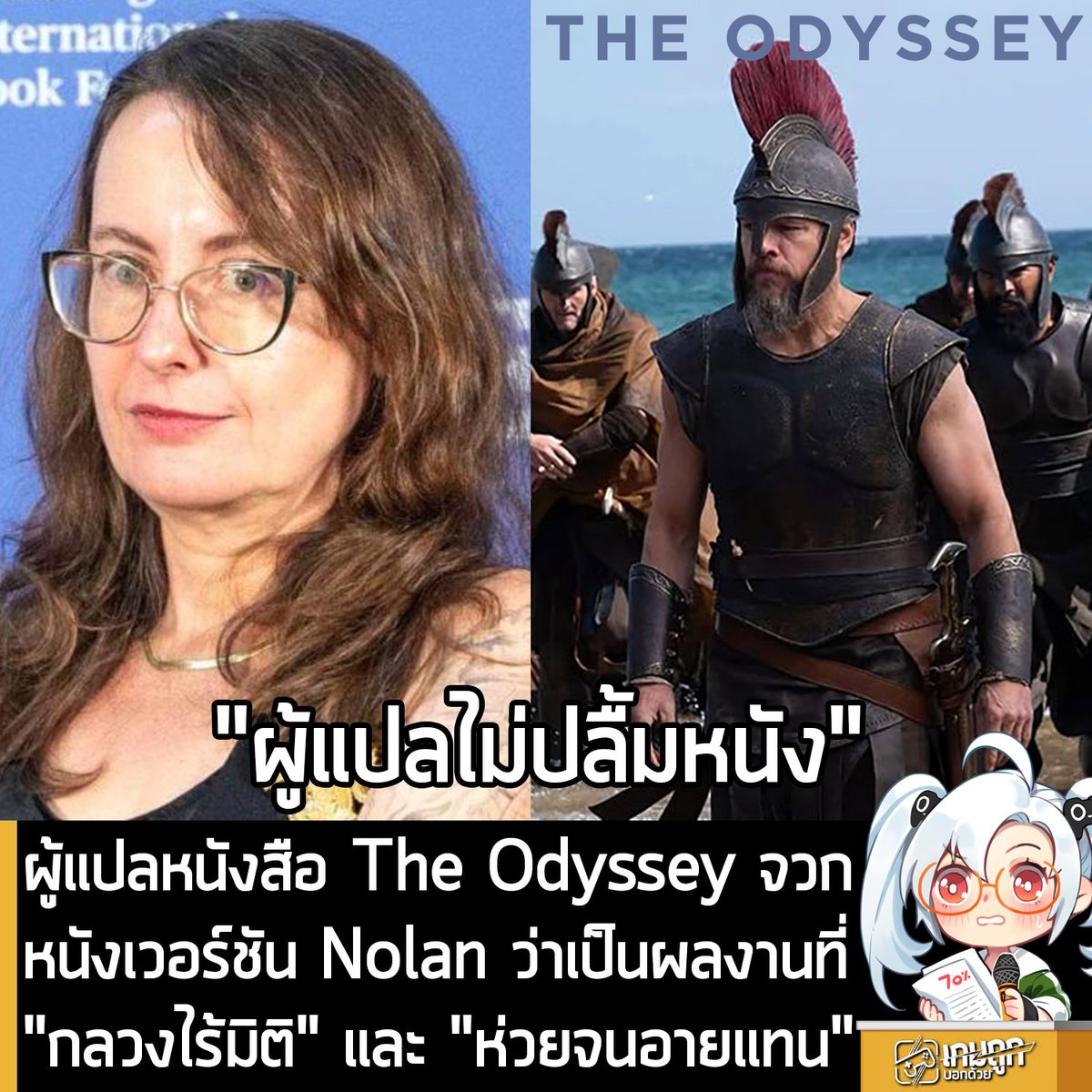 sheapgamer's tweet photo. [News] ผู้แปลหนังสือ The Odyssey จวกหนังเวอร์ชัน Nolan ว่าเป็นผลงานที่ "กลวงไร้มิติ" และ "ห่วยจนอายแทน"
.
คุณ Emily Wilson นักแปลผู้ได้รับการยกย่องจากผลงานแปลมหากาพย์ The Odyssey ออกมาเขียนบทวิจารณ์สับภาพยนตร์ชื่อเดียวกันของผู้กำกับ Christopher Nolan แบบเผ็ดร้อนลงในนิตยสาร London Review of Books โดยเรียกภาพยนตร์ที่สามารถทำเงินทะลุ 640 ล้าน USD ว่าเป็นงานที่ "ตื้นเขิน" และมีบทภาพยนตร์ที่ "เข้าขั้นห่วยแตก"
.
ที่น่าสนใจคือ ในการเดินสายโปรโมตภาพยนตร์และให้สัมภาษณ์กับนิตยสาร Empire เมื่อเดือน พ.ย. ปีก่อน คุณ Nolan เคยออกมายกย่องผลงานแปลของ คุณ Wilson ว่าเป็นหนึ่งในอิทธิพลสำคัญที่ช่วยสร้างแรงบันดาลใจในการกำกับภาพยนตร์เรื่องนี้ แต่กลับโดนเจ้าของงานแปลออกมาวิจารณ์อย่างไม่ไว้หน้าในภายหลัง
.
ในบทวิจารณ์ของคุณ Wilson ที่ใช้ชื่อว่า An Uncomplicated Man ออกมาตำหนิการตีความบทภาพยนตร์ของ คุณ Nolan ว่า "ล้มเหลว" ในการถ่ายทอดความซับซ้อนของต้นฉบับกรีกโบราณ ตัวภาพยนตร์ The Odyssey ขาดความลึกซึ้ง ทั้งในมิติทางจิตวิทยา อารมณ์ การเมือง และจริยธรรม การนำเสนอตัวละคร อย่าง Odysseus ให้เป็นเพียงผู้นำสงครามที่ไม่เต็มใจรบ ทำให้บริบทของโลกในเรื่องดูสมเหตุสมผลน้อยลง และละเลยมุมมองของผู้ตกเป็นเหยื่อสงคราม
.
แม้ว่าภาพยนตร์จะดึงนักแสดงระดับฮอลลีวูดมาร่วมงานอย่างคับคั่ง ทั้งคุณ Matt Damon, คุณ Zendaya, คุณ Charlize Theron และคุณ Anne Hathaway แต่ด้วยบทสนทนาในเรื่องอันกลวงเปล่าเอา ทำให้คุณ Wilson กล่าวอย่างตรงไปตรงมาว่า เธอรู้สึก "อายแทนหากตนเองเป็นผู้เขียนบทภาพยนตร์ชุดนี้" และเปรียบเทียบภาพยนตร์เรื่องนี้ว่า ไม่ต่างอะไรกับ "การแสดงพลุดอกไม้ไฟในวันชาติที่ตระการตาซึ่งมีดีแค่ความหวือหวาภายนอก" แต่ไร้มิติทางอารมณ์และเนื้อหาอย่างสิ้นเชิง
.
อีกหนึ่งจุดที่ถูกวิจารณ์อย่างหนัก คือการปรับบทตัวละครหญิงในเรื่อง ซึ่งตัดทอนมิติและความสามารถดั้งเดิมออกไปจนหมดสิ้น อาทิ Calypso ที่รับบทโดยคุณ Charlize Theron ถือเป็นตัวละครที่โดนลดทอนบทบาท ด้วยการตัดความโกรธ ความตลก และความสามารถของเธอออกไปอย่างน่าเสียดาย แล้วเปลี่ยนให้เธอเป็นเพียง "นักบำบัด" ให้กับตัวเอกเท่านั้น หรือเทพี Athena รับบทโดย Zendaya จากเดิมที่เป็นเทพีแห่งสงครามผู้กระหายเลือดในต้นฉบับ กลับโดนปรับให้กลายเป็นเพียงเหยื่อสงครามที่อ่อนแอ หรือเป็นเพียงภาพสะท้อนจิตสำนึกของ Odysseus เท่านั้น 
.
ด้านราชินี Penelope รับบทโดยคุณ Anne Hathaway ก็โดนปรับบทให้ไม่มีอะไรทำนอกจากเฝ้ารอสามี โดยปราศจากความฝันหรือมิติของตนเอง แถมเคมีระหว่างเธอกับคุณ Matt Damon ผู้รับบท Odysseus ก็ยังไม่เข้ากัน จนทำให้เรื่องความรักหลักของเรื่องดูจืดชืดไปเลย
.
แม้ว่าคุณ Wilson จะไม่ประทับใจตัวภาพยนตร์เลยแม้แต่น้อย แต่เธอก็ยอมรับในข้อดีที่คุณ Nolan ช่วยจุดกระแสความสนใจในวรรณกรรมคลาสสิก และดึงดูดผู้คนให้กลับมาเข้าโรงภาพยนตร์อีกครั้ง โดยกระแสจากตัวภาพยนตร์ยังส่งผลดีอย่างมหาศาลต่อผลงานหนังสือของเธอ โดยสำนักพิมพ์ W.W. Norton เปิดเผยว่า หลังจากมีการประกาศสร้างภาพยนตร์ในปี 2024 ยอดขายหนังสือ The Odyssey ฉบับแปลของคุณ Wilson ก็พุ่งสูงขึ้นจนทะลุ 1 ล้านเล่มในสหรัฐอเมริกาเป็นที่เรียบร้อย