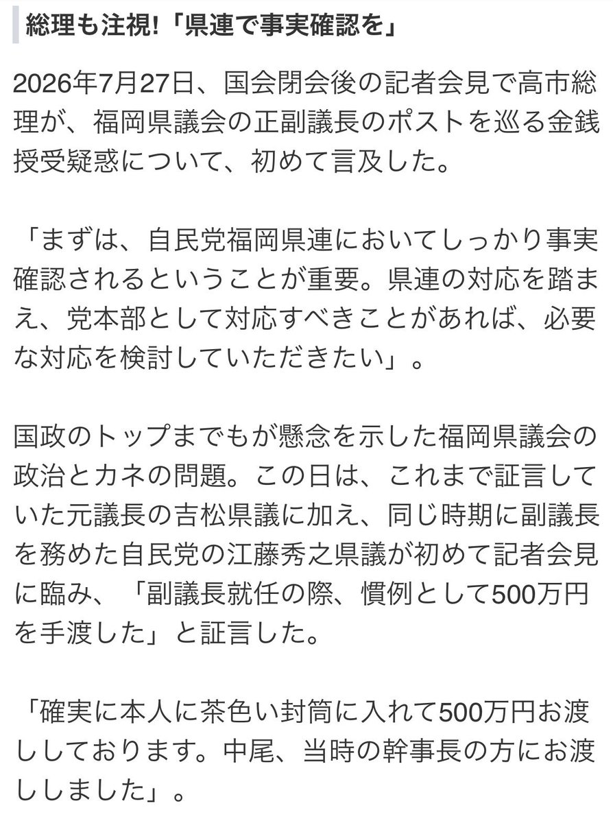 sekaiziyu3545's tweet photo. さすがクソ政治家ども😂

福岡県議会の正副議長のポストを巡る金銭授受疑惑で、高市総理や自民党福岡県議団の内部からも事実確認や真相究明を求める厳しい声が高まる中、自民党福岡県議団の松尾統章会長が、7月28日、政治資金パーティーを開催した。なぜ、今なのか…?

総理も注視!「県連で事実確認を」
2026年7月27日、国会閉会後の記者会見で高市総理が、福岡県議会の正副議長のポストを巡る金銭授受疑惑について、初めて言及した。

「まずは、自民党福岡県連においてしっかり事実確認されるということが重要。県連の対応を踏まえ、党本部として対応すべきことがあれば、必要な対応を検討していただきたい」。

国政のトップまでもが懸念を示した福岡県議会の政治とカネの問題。この日は、これまで証言していた元議長の吉松県議に加え、同じ時期に副議長を務めた自民党の江藤秀之県議が初めて記者会見に臨み、「副議長就任の際、慣例として500万円を手渡した」と証言した。

「確実に本人に茶色い封筒に入れて500万円お渡ししております。中尾、当時の幹事長の方にお渡ししました」。

名指しされた中尾正幸元県議は、この3日前の7月24日、記者会見を開き議員辞職を発表。しかし、現金授受の疑惑については改めて否定した。

「金銭の授受は絶対にありません!吉松さんに対しては名誉毀損で、刑事・民事、弁護士の先生と相談して告訴致します」。
自民内部からも強まる批判
疑惑を巡る一連の動きを受け、自民党福岡県議団の当選1回の1期生と2回の2期生がそれぞれ幹部との面会を行い、2期生が意見書を提出。「解団的出直しの覚悟で抜本的改革を進める必要がある」と強い言葉で主張した。

その上で、日弁連のガイドラインに基づいた第三者委員会の設置の検討を求めた。全40人の自民党県議団の内、約半数の19人が、第三者委員会の設置などを求めるという異例の事態に陥っている。

しかし、松尾統章県議団会長は、依然として第三者委員会の設置に慎重な構えを崩していない。

蔵内議長をトップに“一枚岩”と言われてきた自民党の福岡県議団が、今、大きく揺れている。
