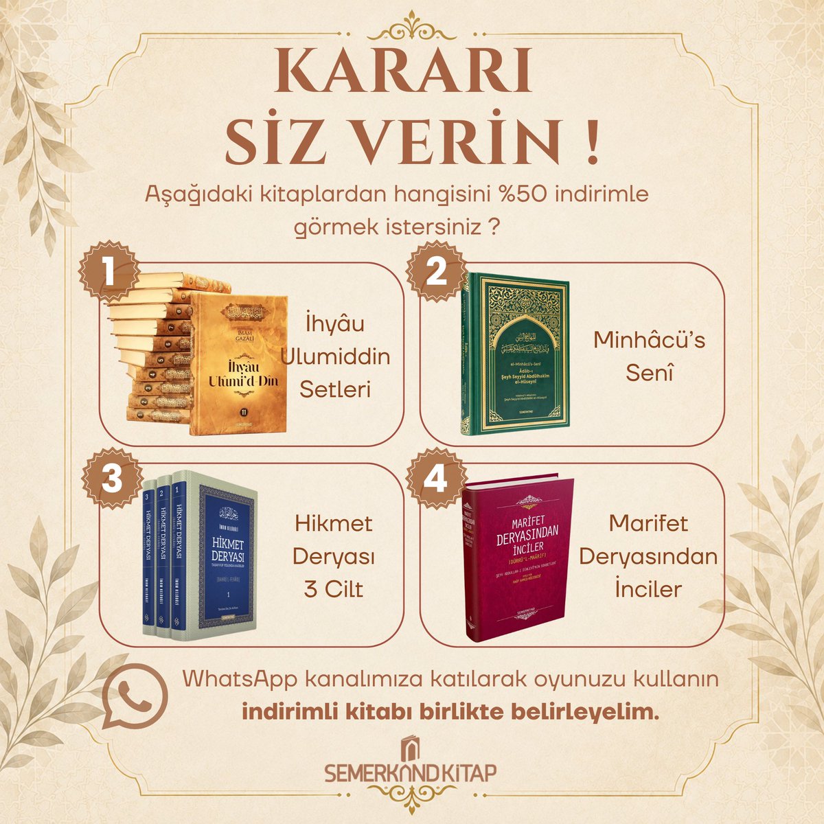 Semerkand_Kitap's tweet photo. 📚 Kararı Siz Verin !

İndirim Anketi Kampanyamız Devam Ediyor.

İndirim anketimize gösterdiğiniz yoğun ilgi ve katılım için teşekkür ederiz. Kampanyayı yine biz değil, siz belirliyorsunuz. Aşağıdaki 4 kıymetli kitaptan hangisinin %50 İNDİRİMLE satışa sunulmasını istersiniz?

1. İhyâu Ulumiddin Setleri
2. Minhâcü's Seni
3. Hikmet Deryası 3 Cilt
4. Marifet Deryasından İnciler

WhatsApp kanalımıza katılıp oyunuzu kullanın, kazanan kitabı birlikte belirleyelim.

https://t.co/aKaq59dBWN

NOT: Anket Çarşamba günü saat 12:00'da başlayıp Perşembe günü saat 12:00'a kadar sürecek, indirim ise Cuma günü 23:59'a kadar devam edecektir.

#indirim #kampanya #indirimanketi #iyiokuriyikitapokur #semerkandkitap