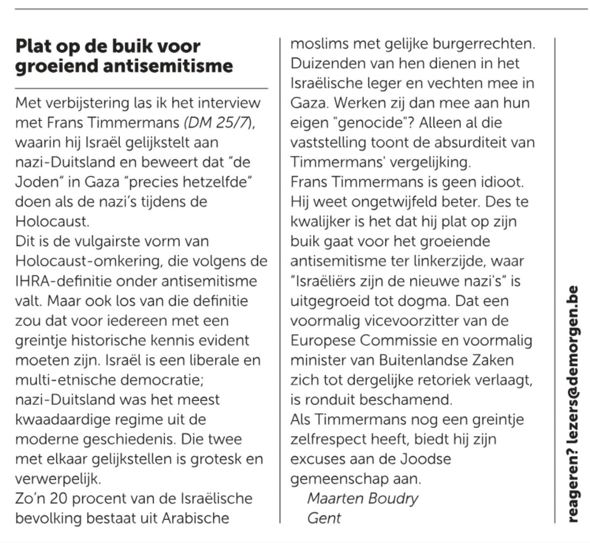 mboudry's tweet photo. Het siert @demorgen dat ze mijn scherpe lezersbrief over het antisemitisme van Frans Timmermans (@F__Timmermans) hebben geplaatst. Sommige andere kranten zijn minder open van geest. 😉 

Plat op de buik voor het groeiende antisemitisme ter linkerzijde

"Met verbijstering las ik het interview met Frans Timmermans (DM 25/7), waarin hij Israël gelijkstelt aan nazi-Duitsland en beweert dat “de Joden” in Gaza “precies hetzelfde” doen als de nazi’s tijdens de Holocaust.
Dit is de vulgairste vorm van Holocaust-omkering, die volgens de IHRA-definitie onder antisemitisme valt. Maar ook los van die definitie zou dat voor iedereen met een greintje historische kennis evident moeten zijn. Israël is een liberale en multi-etnische democratie; nazi-Duitsland was het meest kwaadaardige regime uit de moderne geschiedenis. Die twee met elkaar gelijkstellen is grotesk en verwerpelijk.

Twintig procent van de Israëlische bevolking bestaat uit Arabische moslims met gelijke burgerrechten. Duizenden van hen dienen in het Israëlische leger en vechten mee in Gaza. Werken zij dan mee aan hun eigen “genocide”? Alleen al die vaststelling toont de absurditeit van Timmermans’ vergelijking.

Frans Timmermans is geen idioot. Hij weet ongetwijfeld beter. Des te kwalijker is het dat hij plat op zijn buik gaat voor het groeiende antisemitisme ter linkerzijde, waar “Israëliërs zijn de nieuwe nazi’s” is uitgegroeid tot dogma. Dat een voormalig vicevoorzitter van de Europese Commissie en voormalig minister van Buitenlandse Zaken zich tot dergelijke retoriek verlaagt, is ronduit beschamend.

Als Timmermans nog een greintje zelfrespect heeft, biedt hij zijn excuses aan de Joodse gemeenschap aan."