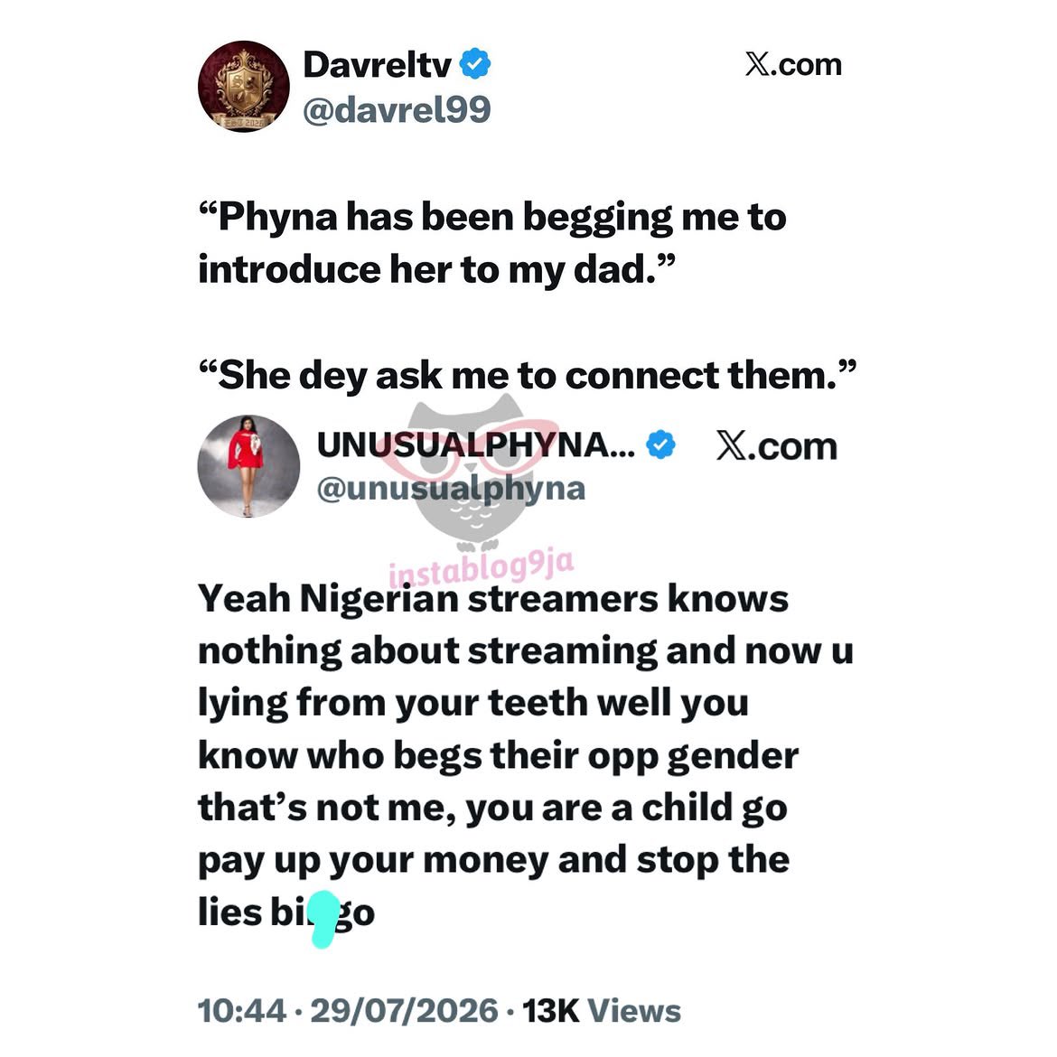instablog9ja's tweet photo. Streamer Phyna and Colleague Davrel Trade Words After He Claims She Has Been Begging Him to Introduce His Billionaire Father to Her 

Reality TV star Phyna has responded after content creator Davrel made claims about her while reacting to allegations she made against him. 

The drama began when Phyna accused Davrel of owing her cameraman money. According to her, she introduced Davrel to her personal cameraman after he reached out, claiming he needed one to shoot a thriller for singer Davido. 

“I know Daveville. The other time, he said he wanted to shoot a thriller for Davido and needed a cameraman. I sent him my personal cameraman. Till today, he has refused to pay that boy his money. Then you come online and start talking anyhow,” she said. 

In response, Davrel lashed out at Phyna, accusing her of being disrespectful and making unnecessary jokes about his family.

 “Phyna, your time has come. This girl doesn’t have respect. Making st¥pid jokes, he said. He also made a startling claim, alleging that Phyna had repeatedly asked him to introduce her to his father. 

“Phyna has been begging me to introduce her to my dad. She dey ask me to connect them.” 

Phyna has since dismissed the allegation, accusing Davrel of lying and insisting she was never the person he described.