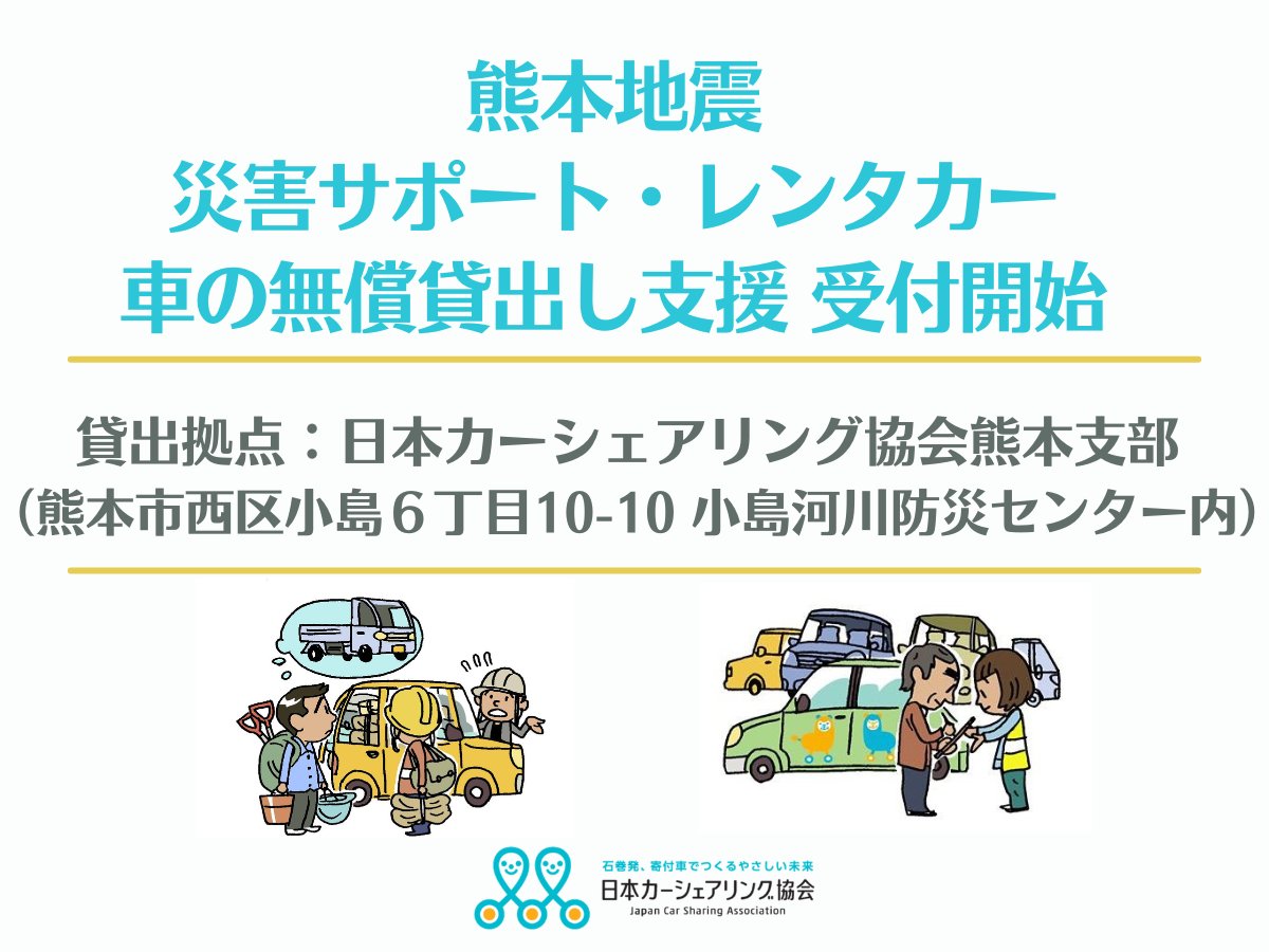 JapanCarSharing's tweet photo. 《【令和８年熊本地震】車の無償貸出し支援 「災害サポート・レンタカー」申込受付開始》

[支援内容のご紹介]

7月28日に発生した地震にて被災された方、支援活動を行う団体を対象に車の無償貸出支援『災害サポートレンタカー』を実施致します。

まずは、熊本市内の当協会熊本支部にて貸出を行います。車の準備ができ次第、お申込みいただいた方々へ順次ご案内いたします。それに伴い、電話およびWEBにて受付を開始いたします。

申込みの集中や車両の手配状況によっては、貸出しまでにお時間をいただく場合があります。あらかじめご了承ください。

被災された皆様のお力に少しでもなれたら幸いです。

〈支援概要〉
☆チラシはコチラからダウンロードいただけます
https://t.co/ErHXsAg3HE

・場　　所：日本カーシェアリング協会　熊本支部
熊本市西区小島６丁目１０−１０小島河川防災センター内
・貸出時間：10:00～16:00
・期　　間：2026年12月25日まで
・内　　容：
●長期貸出 [車種：軽乗用・普通車] 
　期間 ： 最長14日間（期間中何度でも利用可能）
●短期貸出 [車種：軽トラック] 
　期間 ： 最長 3日間（期間中何度でも利用可能）
・助　　成：日本財団
・対　　象：令和8年熊本地震で被災された方、支援活動を行う団体

【対象外となる方】

限られた車両を、被災された方や非営利の支援活動へ優先的に届けるため、
次に該当する場合は対象外となります。
①被災地の事業を請け負う企業
②医師から運転を止められている方
③個人のボランティア（支援団体などに所属していない）
・貸出し条件：①免許証のご提示
②携帯電話の所有
③被災が証明できるものの提示（被災・罹災証明や被災状況の写真など）

＜申込＞
・申込フォーム：https://t.co/y7Z5UUm6Hk

▼番号の入力間違いにお気を付けください。車の準備ができても連絡できなくなります。
・予約専用番号：050-5799-4740（10:00 ～ 16:00 ／ 休み：水曜・日曜・祝日）
▼WEBでのお申込みが難しい方は、ご遠慮なくお電話でお申込みください。

※事前に申込のないまま貸出し拠点に直接お越しいただいても申込順での貸出しとなるため貸出しできません※