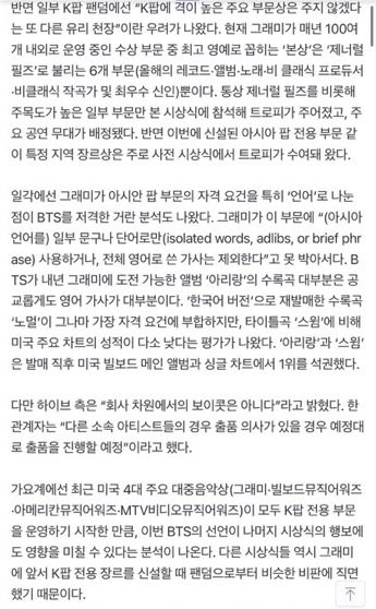 BackTheSoul's tweet photo. INFO | 📰

#BTS declarou que não apresentará seu álbum, Arirang, nem suas músicas, para o "Grammy Premis 2027".

Isso é praticamente interpretado como uma declaração de boicote contra a recente modificação pelo Grammy de algumas de suas categorias de prêmios e critérios de classificação para K-pop.

Em particular, HYBE e BTS responderam: "É difícil aceitar que essa mudança nos critérios de classificação do Grammy tenha sido feita em um momento em que o BTS tem maior probabilidade de ganhar o prêmio principal". No entanto, a HYBE declarou: "Não se trata de um boicote a nível empresarial". Um representante disse: "No caso de outros artistas, se tiverem a intenção de participar, continuarão a apresentar suas candidaturas conforme planejado". "O BTS também estava avaliando se participaria até o último minuto antes deste anúncio, mas tomaram essa decisão pensando que era necessário dar um passo firme para o bem da indústria da música e do K-pop em geral"

No dia 29, o BTS anunciou através das contas individuais de mídia social de seus membros: "Decidimos não apresentar nossos trabalhos para os (prêmios) Grammy este ano. Esperamos que a música possa ser ouvida e amada pelo que é em si mesma, em vez de ser classificada por região ou idioma. Agradecemos ao 'EXÉRCITO' e a todas as pessoas que estão sempre conosco".

Em meados de junho, o Grammy criou uma nova categoria dedicada ao pop asiático que abrange o K-pop. A ideia é selecionar os vencedores reunindo apenas obras que "usem significativamente uma ou mais línguas asiáticas, como K-pop, J-pop (pop japonês) ou C-pop (pop chinês)". Na época, a organização do Grammy explicou o motivo por trás da criação deste gênero exclusivo afirmando que "o pop asiático é uma das forças mais importantes e duradouras da indústria musical global". É a primeira vez que o Grammy estabelece uma categoria especial dedicada exclusivamente à música asiática. Devido a isso, a maioria dos meios de comunicação locais, incluindo GoldDerby — um meio especializado em prever as chances de ganhar nos principais prêmios dos EUA. EUA.—, apontaram o "K-pop" e o "BTS" como os principais favoritos para se tornarem os primeiros vencedores nesta categoria.

Pelo contrário, entre alguns fandoms do K-pop surgiram preocupações de que este fosse "outro teto de vidro para não conceder prêmios nas principais categorias de maior prestígio ao K-pop". Atualmente, entre as aproximadamente 100 categorias concedidas pelo Grammy a cada ano, a maior honra corresponde apenas às 6 categorias conhecidas como "General Field" ou categorias principais (Álbum do Ano, Gravação do Ano, Canção do Ano, Melhor Artista Novo, Produtor do Ano Não Clássico e Compositor do Ano não clássico). Normalmente, apenas os indicados dessas categorias principais e de algumas outras de alto perfil receberam o troféu na cerimônia principal e receberam um palco para se apresentar. Por outro lado, os prêmios de gênero específicos por região, como esta nova categoria dedicada ao pop asiático, foram entregues principalmente na cerimônia anterior (a cerimônia de estreia).

Por outro lado, alguns analistas apontaram que o fato de o Grammy dividir os requisitos de elegibilidade para a categoria pop asiático com base especificamente no "idioma" foi um ataque direto ao BTS. Isso ocorre porque o Grammy deixou estabelecido que nesta categoria "letras escritas inteiramente em inglês ou que só são usadas (uma língua asiática) em frases ou frases isoladas (palavras isoladas, adlibs, or brief phrase)" são excluídas.

cr. taegi_outro | 🦭