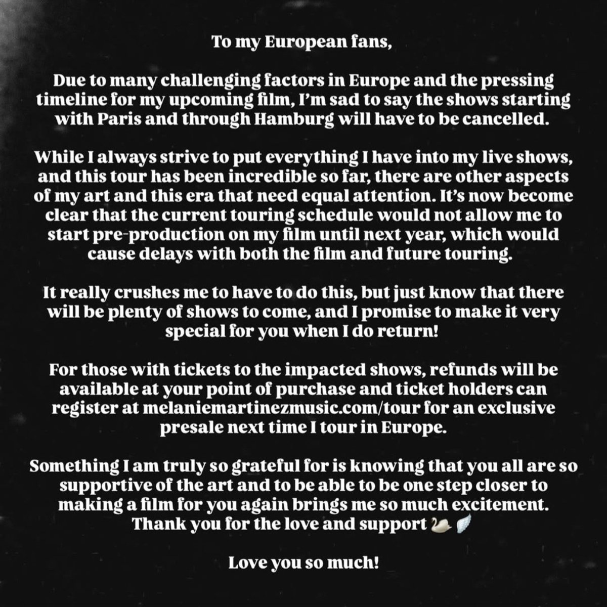 MELANIESBASE's tweet photo. 🚨Melanie Martinez will cancel her shows in Paris and Hamburg due to scheduling conflicts with the pre-production of the upcoming film "HADES".

"To my European fans,

Due to many challenging factors in Europe and the pressing timeline for my upcoming film, I'm sad to say the shows starting with Paris and through Hamburg will have to be cancelled.

While I always strive to put everything I have into my live shows, and this tour has been incredible so far, there are other aspects of my art and this era that need equal attention. It's now become clear that the current touring schedule would not allow me to start pre-production on my film until next year, which would cause delays with both the film and future touring.

It really crushes me to have to do this, but just know that there will be plenty of shows to come, and I promise to make it very special for you when I do return!

For those with tickets to the impacted shows, refunds will be available at your point of purchase and ticket holders can register at https://t.co/FLTyk1bLSB for an exclusive presale next time I tour in Europe.

Something I am truly so grateful for is knowing that you all are so supportive of the art and to be able to be one step closer to making a film for you again brings me so much excitement.

Thank you for the love and support

Love you so much!"