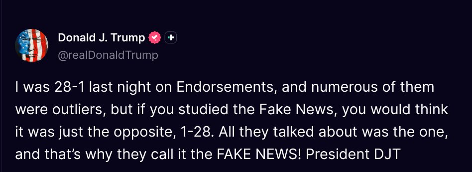 TruthTrumpPosts's tweet photo. ( @realDonaldTrump - Truth Social Post )
( Donald J. Trump - Aug 05 2026, 4:16 PM ET )

I was 28-1 last night on Endorsements, and numerous of them were outliers, but if you studied the Fake News, you would think it was just the opposite, 1-28. All they talked about was the one, and that’s why they call it the FAKE NEWS! President DJT