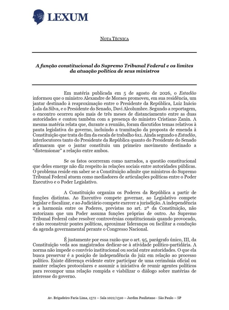 lexum_official's tweet photo. NOTA TÉCNICA | LEXUM

O Estadão noticiou que o ministro Alexandre de Moraes promoveu, em sua residência, um jantar destinado à reaproximação entre o Presidente da República e o Presidente do Senado. Segundo a reportagem, o encontro teve como objetivo "distensionar" a relação entre as duas autoridades e permitiu a retomada de conversas sobre a pauta legislativa do governo.

Se os fatos ocorreram como narrados, a questão que se apresenta não é de conveniência política, mas de natureza constitucional.

A Constituição atribui ao Supremo Tribunal Federal a função de exercer a jurisdição, não a de mediar articulações políticas entre Executivo e Legislativo. A independência e a harmonia entre os Poderes não autorizam que seus membros passem a desempenhar funções próprias de outro Poder.

A preservação da imparcialidade do Judiciário não depende apenas da correção de suas decisões. Ela exige também que seus integrantes permaneçam institucionalmente afastados da construção de consensos políticos e da condução das agendas governamentais.

Quando ministros do Supremo deixam a posição de árbitros para atuar como mediadores da política, a fronteira entre jurisdição e articulação política torna-se menos nítida. É precisamente essa fronteira que a Constituição procura preservar.

A Lexum divulga hoje Nota Técnica sobre os limites constitucionais da atuação política de ministros do Supremo Tribunal Federal.