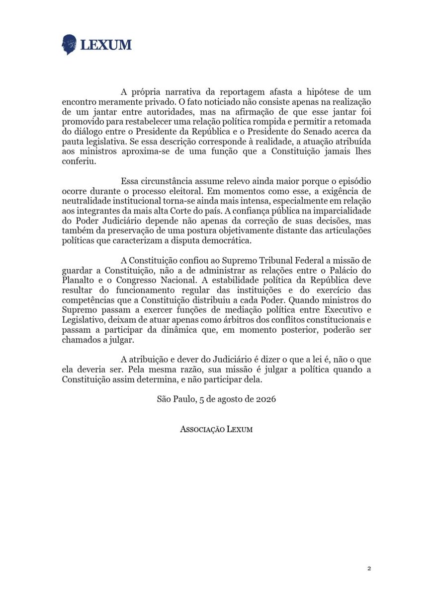 lexum_official's tweet photo. NOTA TÉCNICA | LEXUM

O Estadão noticiou que o ministro Alexandre de Moraes promoveu, em sua residência, um jantar destinado à reaproximação entre o Presidente da República e o Presidente do Senado. Segundo a reportagem, o encontro teve como objetivo "distensionar" a relação entre as duas autoridades e permitiu a retomada de conversas sobre a pauta legislativa do governo.

Se os fatos ocorreram como narrados, a questão que se apresenta não é de conveniência política, mas de natureza constitucional.

A Constituição atribui ao Supremo Tribunal Federal a função de exercer a jurisdição, não a de mediar articulações políticas entre Executivo e Legislativo. A independência e a harmonia entre os Poderes não autorizam que seus membros passem a desempenhar funções próprias de outro Poder.

A preservação da imparcialidade do Judiciário não depende apenas da correção de suas decisões. Ela exige também que seus integrantes permaneçam institucionalmente afastados da construção de consensos políticos e da condução das agendas governamentais.

Quando ministros do Supremo deixam a posição de árbitros para atuar como mediadores da política, a fronteira entre jurisdição e articulação política torna-se menos nítida. É precisamente essa fronteira que a Constituição procura preservar.

A Lexum divulga hoje Nota Técnica sobre os limites constitucionais da atuação política de ministros do Supremo Tribunal Federal.