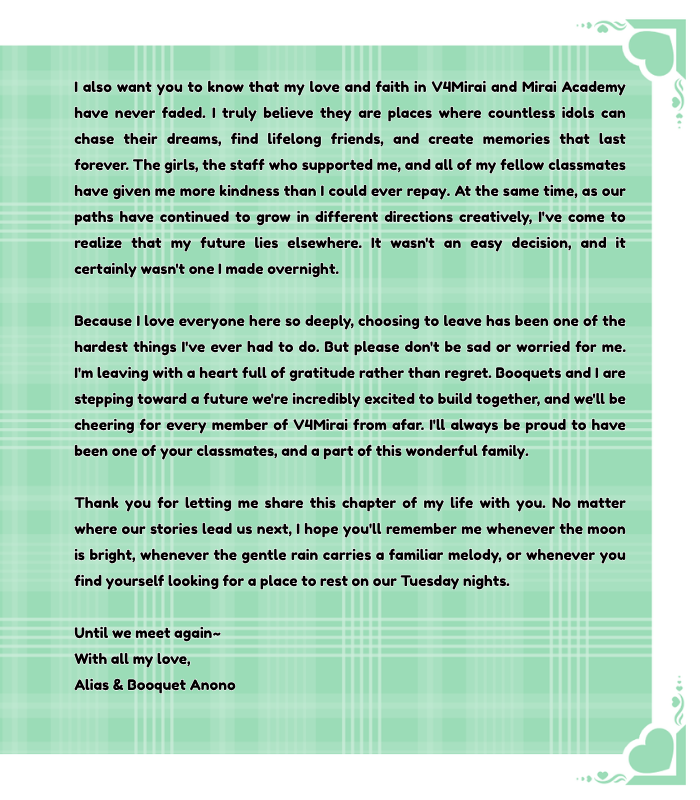 Aliasanono's tweet photo. Dear Classmates,
Before anything else, I simply want to say thank you.
Thank you for welcoming me into your hearts. Thank you for believing in me, cheering me on during every stream, every concert, every song, and every dream. The memories we've created together are ones I will treasure for the rest of my life. Every smile, every message, every glowstick in the crowd reminded me that I was never alone.
Earlier this year, I shared with you all that Booquets and I are expecting our little twin ghosts. Since then, we've spent countless nights talking about what kind of future we want to build for our growing family. After many months of reflection, laughter, tears, and hope, we've made the decision to secretly elope and devote ourselves fully to this next chapter of our lives.
As exciting as this new beginning is, it also means saying goodbye.
For the sake of our children, and for the future we dream of giving them, I believe this is the path that will bring our little family the greatest happiness. Soon, it won't just be the four of us~it will be an ever growing family filled with love, stories, and adventures. I hope you'll smile knowing that the ghost writer who once wrote tales for everyone is finally beginning the most important story of her own.
I also want you to know that my love and faith in V4Mirai and Mirai Academy have never faded. I truly believe they are places where countless idols can chase their dreams, find lifelong friends, and create memories that last forever. The girls, the staff who supported me, and all of my fellow classmates have given me more kindness than I could ever repay.
At the same time, as our paths have continued to grow in different directions creatively, I've come to realize that my future lies elsewhere. It wasn't an easy decision, and it certainly wasn't one I made overnight. Because I love everyone here so deeply, choosing to leave has been one of the hardest things I've ever had to do.
But please don't be sad or worried for me.
I'm leaving with a heart full of gratitude rather than regret. Booquets and I are stepping toward a future we're incredibly excited to build together, and we'll be cheering for every member of V4Mirai from afar. I'll always be proud to have been one of your classmates, and a part of this wonderful family.
Thank you for letting me share this chapter of my life with you.
No matter where our stories lead us next, I hope you'll remember me whenever the moon is bright, whenever the gentle rain carries a familiar melody, or whenever you find yourself looking for a place to rest on our Tuesday nights.
Until we meet again~

With all my love,
Alias & Booquet Anono (yes we are married canonically now, chasing our happiest ever after)