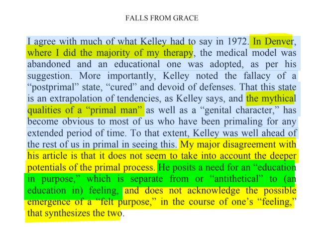 sillymickel's tweet photo. *FALLS FROM GRACE: The Devolution and Revolution of Consciousness* (2014) by Michael Adzema.
CHAPTER 6. p. 38
๐งตClick this panel for Thread, complete book
or, for paperback: https://t.co/fK7hi6ePmB
7/ ๐งต๐ ๐ก๐๐ #FlG โฏ๏ธ๐ง๐๐ #FallsFromGrace โฏ๏ธ๐ง๐๐ #FLGCH6 ๐ 6 #TruthWarriors โ #psychology โฎ๏ธ #primal โฎ๏ธ #consciousness ๐ก#experiential ๐ #metaphysics โฏ๏ธ #birth ๐ #perinatal ๐ #rebirth ๐ฆ #transpersonal ๐ชฝ#RainbowWarriors ๐ฆ
FALLS FROM GRACE
Page 38
I agree with much of what Kelley had to say in 1972. In Denver, where I did the majority of my therapy, the medical model was abandoned and an educational one was adopted, as per his suggestion. More importantly, Kelley noted the fallacy of a โpostprimalโ state, โcuredโ and devoid of defenses. That this state is an extrapolation of tendencies, as Kelley says, and the mythical qualities of a โprimal manโ as well as a โgenital character,โ has become obvious to most of us who have been primaling for any extended period of time. To that extent, Kelley was well ahead of the rest of us in primal in seeing this. My major disagreement with his article is that it does not seem to take into account the deeper potentials of the primal process. He posits a need for an โeducation in purpose,โ which is separate from or โantitheticalโ to (an education in) feeling, and does not acknowledge the possible emergence of a โfelt purpose,โ in the course of oneโs โfeeling,โ that synthesizes the two.