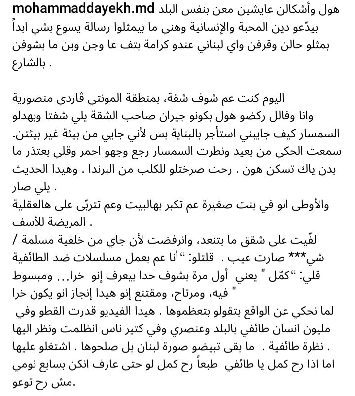 PierreABISAAB's tweet photo. https://t.co/gadZIAZrHb 
#محمد_دايخ غير مرغوب به...  في المنصورية⁉️    

شو بتتوقع من إنسان عادي، انسان بسيط متلي ومتلك بالآخر، قاعد عم يحضر #الاعلام_الانعزالي من الصبح للمسا؟ وعم يسمع خطابات حثالة السياسيين اللي ما عندن غير موال واحد: ابلسة "التانيين" والتخويف منهم. هودي اللي ما بيشبهونا، اللي أكلونا قد ما كتار، «#محمودات» يعني (#زياد_الرحباني عبّرَ عن هذه البلوى كما لم يفعل احد). هودي اللي خربوا لبنان!     

حتى المواقف الوطنية الخبيثة المتعاطفة مع الآخر، هي كذب وفولكلور و #تكاذب_مشترك، وتعالي #انعزالي على مقام: "ايدنا ممدودة الكم ما رح نعزلكم" تقول طغمة التلاتة بالمية لشعب التلاتين بالمية!     

هودي الطائفيين والمذعورين والمتعالين على اهلهم وشعبهم وإخوتهم، اللي مفكرين "لبنان" ملك ابوهم، و"الرقي" و"الحضارة" حكر عليهم… يمكن يكونوا اقلية بٰـ "البيئة المسيحية"! أنا بدي ضل مصرّ انهم اقلية! وانو الانعزالية مرض طارئ وعابر. بس هني اللي محتلين المشهد، هني اللي ما بتشوف وما بتسمع غيرهم!  

لما ينطرح مشروع وطني، وتتبلور تيارات تقدمية ووطنية، وقيادات بديلة ناضجة سياسياً (عرفتوا ليه عم قول هيك؟)… قيادات عندها شرعية وجدارة وصدقية… بتستقطب هذه الخراف الضالة، بترجّعهم عالمحل الصحيح: عالوطن! وبتشفي المرض المستشري في لبنان، اللي كل أنظمة الوصاية بالشرق والغرب شغّالة على بقائه وانتشاره بكل المناطق والطوائف!    

إلتقيت بعد سنوات انقطاع بصديقة شابة مثقفة، مبدعة، محامية. بعد فترة طويلة من صداقتنا اكتشفت في ذلك الوقت انها شيعية (*) «شيعية»… بس «بتشبهونا»، ساكنة  فيأحد أحياء «#بيروت_الشرقية». حي خلق إلها…  كانت جارتي بصراحة، بس ما كنت عارف. يعني بدّك القول البنت، سمالله عليها، «ما مبينة شيعية» (*) حسب الجملة الفتاكة التي نسمعها من مرضى التعالي الطائفي والفاشية والانعزالية .    

لما التقيتها عن طريق المصادفة، أخبرتني عن معاناتها مع التعصب الطائفي في هذا الحي، واخبرتني انها هشلت منه، و"عادت" للسكن في راس بيروت! تفصيل مهم: (ن) حين عرفتها، كانت من أشرس المناضلين والمناضلات ضد الطائفية! وفي زمن الوزير #زياد_بارود كانت من أوائل الذين شطبوا الطائفة عن الهوية! لكن طائفتها بقيت تلاحقها ! لا أذكر من قال مرة: لا يكفي إلغاء الطائفية من النصوص، علينا إلغاؤها من النفوس!    

لما بتصير ضحية الحقد والتمييز العنصري والإقصاء، لما بتتعرض لرفض جارح ومهين، لأنك إنسان، مواطن لبناني عم بتفتش عَ سكن في منطقة لبنانية من غير لون مذهبي او طائفي، رد فعلك الطبيعي بيقدر يكون ان توقع انت كمان بفخ الحقد والعنصرية والطائفية… 

لكن (ن) مثل  #محمد_دايخ مطعّمة ضد هالمرض الذي يفتك  بجسد الوطن، وعمره ما حَ يخلينا نصير شعب طبيعي، ولا حتى نصير بشر!     

محمد دايخ اللي بينتمي لفئة وازنة من من الشعب اللبناني دفعت دم وخسرت كل شي من أجل كل اللبنانيين، كان بيقدر لأنّه تعبان ومجروح، يشتم حراس الغيتو في المنصورية، اللي وبخوا السمسار وقالوله «جايبلنا شيعي يسكن بيناتنا؟»! كان بيقدر ينزل فيهم شتائم طائفية، ويقلهم خـ(...) عليكم وع منطقتكم. كان بيقدر يعمم تفاهة حفنة مشوّهة على كل البيئة "المسيحية" (*)، ويصير يكره "المسيحيين" متل ما هني "بيكرهوه"!   

هيك بتمشي القصة عادة...  بس دايخ كان ردّه وطني واخلاقي وواعي وشجاع: «حكمل اعمل مسلسلات ضد الطائفية».    

نعم لازم كلنا نتعامل مع الطائفيين كخطر عالبلد وع حالهم، كمرضى لازم نساعدهم على الشفاء! مش كأعداء لازم نكرههم ونصير طائفيين متلن كرد فعل على انحطاطهم الوطني والأخلاقي! عدونا الحقيقي جميعاً هو المنظومة ، وتجار المذهبية والطائفية!    
——————-   

(*) اعتذر عن اللجوء إلى تصنيفات وكليشيهات طائفية ومذهبية... لضرورات البحث.