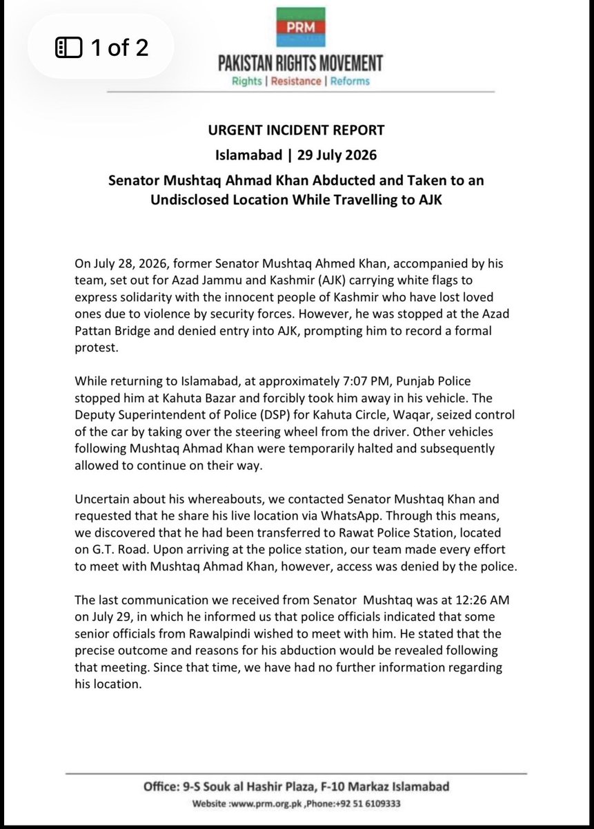 SenatorMushtaq's tweet photo. URGENT INCIDENT REPORT

Islamabad | 29 July 2026

 Senator Mushtaq Ahmad Khan Abducted and Taken to an Undisclosed Location While Travelling to AJK

On July 28, 2026, former Senator Mushtaq Ahmed Khan, accompanied by his team, set out for Azad Jammu and Kashmir (AJK) carrying white flags to express solidarity with the innocent people of Kashmir who have lost loved ones due to violence by security forces. However, he was stopped at the Azad Pattan Bridge and denied entry into AJK, prompting him to record a formal protest.

While returning to Islamabad, at approximately 7:07 PM, Punjab Police stopped him at Kahuta Bazar and forcibly took him away in his vehicle. The Deputy Superintendent of Police (DSP) for Kahuta Circle, Waqar, seized control of the car by taking over the steering wheel from the driver. Other vehicles following Mushtaq Ahmad Khan were temporarily halted and subsequently allowed to continue on their way.

Uncertain about his whereabouts, we contacted Senator Mushtaq Khan and requested that he share his live location via WhatsApp. Through this means, we discovered that he had been transferred to Rawat Police Station, located on G.T. Road. Upon arriving at the police station, our team made every effort to meet with Mushtaq Ahmad Khan, however, access was denied by the police.

The last communication we received from Senator  Mushtaq was at 12:26 AM on July 29, in which he informed us that police officials indicated that some senior officials from Rawalpindi wished to meet with him. He stated that the precise outcome and reasons for his abduction would be revealed following that meeting. Since that time, we have had no further information regarding his location.

Our team reached out to Rawat Police Station at 1:20 AM, where Daniyal Abdullah, Chief Organizer of the Pakistan Rights Movement (PRM), spoke with SHO Raja Iftikhar. The SHO outright denied that Senator Mushtaq was ever brought to the Rawat Police Station and claimed to have no knowledge of his whereabouts.

Senator Mushtaq Ahmad Khan is a prominent political leader and internationally recognised human rights advocate. He has previously participated in two flotilla missions aimed at breaking the siege of Gaza. His forced disappearance in broad daylight raises significant concerns and highlights the lack of rule of law in Pakistan. No arrest warrant, formal charge or legal justification was presented to his accompanying team. At the time of issuing this statement, the authorities had not disclosed:

* His current location or physical condition;
* The legal grounds for his detention;
* The police station or agency holding him; or
* Whether any criminal case has been registered against him.

Urgent Appeal

We call upon the Government of Pakistan and the Government of Punjab to:

1. Immediately disclose Senator Mushtaq Ahmad Khan’s location;
2. Guarantee his physical safety and access to his family and legal counsel;
3. Produce him before a competent court without delay;
4. Publicly clarify the legal basis for his detention; and
5. Release him immediately unless he is charged with a recognisable criminal offence through due process.

We urge all political parties, political leaders, Local & international human-rights organisations, diplomatic missions, parliamentarians, Palestine-solidarity networks and democratic institutions to *immediately raise his detention with the Pakistani authorities and demand confirmation of his safety and whereabouts.

~Admin