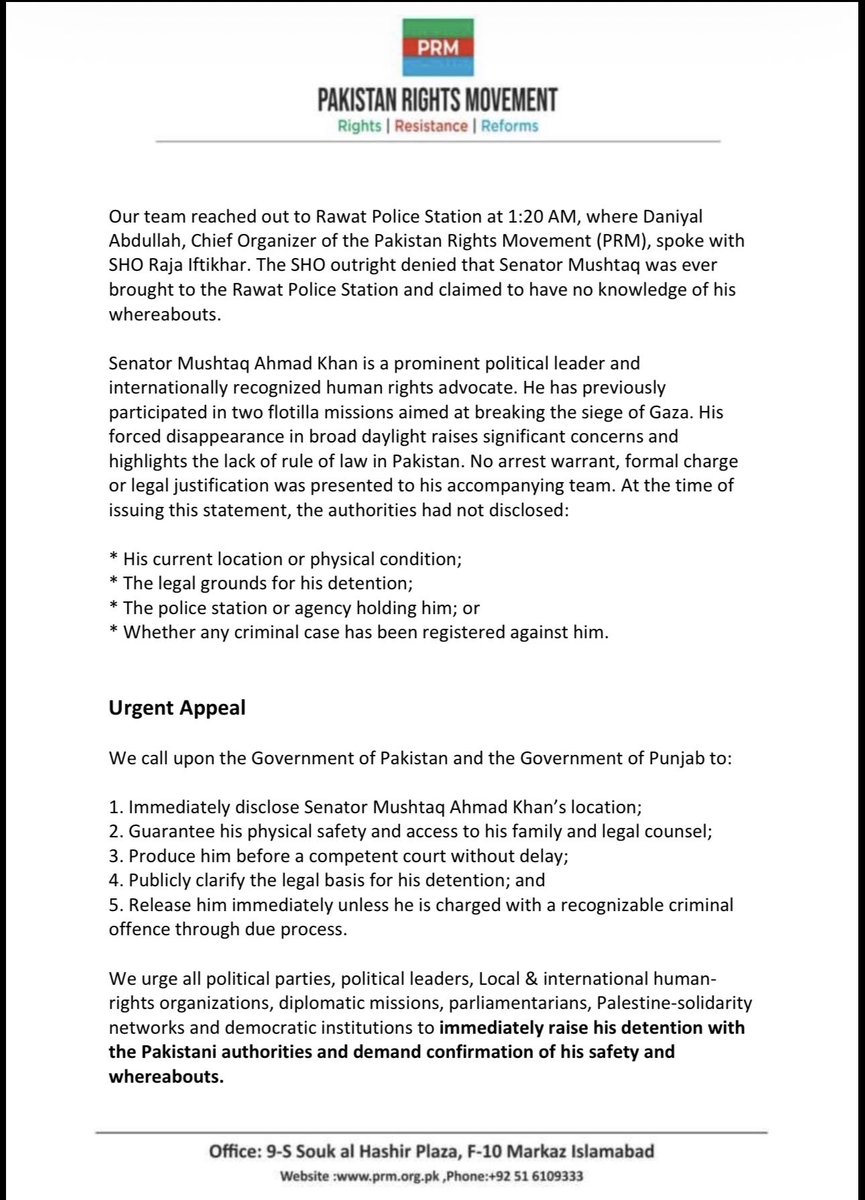 SenatorMushtaq's tweet photo. URGENT INCIDENT REPORT

Islamabad | 29 July 2026

 Senator Mushtaq Ahmad Khan Abducted and Taken to an Undisclosed Location While Travelling to AJK

On July 28, 2026, former Senator Mushtaq Ahmed Khan, accompanied by his team, set out for Azad Jammu and Kashmir (AJK) carrying white flags to express solidarity with the innocent people of Kashmir who have lost loved ones due to violence by security forces. However, he was stopped at the Azad Pattan Bridge and denied entry into AJK, prompting him to record a formal protest.

While returning to Islamabad, at approximately 7:07 PM, Punjab Police stopped him at Kahuta Bazar and forcibly took him away in his vehicle. The Deputy Superintendent of Police (DSP) for Kahuta Circle, Waqar, seized control of the car by taking over the steering wheel from the driver. Other vehicles following Mushtaq Ahmad Khan were temporarily halted and subsequently allowed to continue on their way.

Uncertain about his whereabouts, we contacted Senator Mushtaq Khan and requested that he share his live location via WhatsApp. Through this means, we discovered that he had been transferred to Rawat Police Station, located on G.T. Road. Upon arriving at the police station, our team made every effort to meet with Mushtaq Ahmad Khan, however, access was denied by the police.

The last communication we received from Senator  Mushtaq was at 12:26 AM on July 29, in which he informed us that police officials indicated that some senior officials from Rawalpindi wished to meet with him. He stated that the precise outcome and reasons for his abduction would be revealed following that meeting. Since that time, we have had no further information regarding his location.

Our team reached out to Rawat Police Station at 1:20 AM, where Daniyal Abdullah, Chief Organizer of the Pakistan Rights Movement (PRM), spoke with SHO Raja Iftikhar. The SHO outright denied that Senator Mushtaq was ever brought to the Rawat Police Station and claimed to have no knowledge of his whereabouts.

Senator Mushtaq Ahmad Khan is a prominent political leader and internationally recognised human rights advocate. He has previously participated in two flotilla missions aimed at breaking the siege of Gaza. His forced disappearance in broad daylight raises significant concerns and highlights the lack of rule of law in Pakistan. No arrest warrant, formal charge or legal justification was presented to his accompanying team. At the time of issuing this statement, the authorities had not disclosed:

* His current location or physical condition;
* The legal grounds for his detention;
* The police station or agency holding him; or
* Whether any criminal case has been registered against him.

Urgent Appeal

We call upon the Government of Pakistan and the Government of Punjab to:

1. Immediately disclose Senator Mushtaq Ahmad Khan’s location;
2. Guarantee his physical safety and access to his family and legal counsel;
3. Produce him before a competent court without delay;
4. Publicly clarify the legal basis for his detention; and
5. Release him immediately unless he is charged with a recognisable criminal offence through due process.

We urge all political parties, political leaders, Local & international human-rights organisations, diplomatic missions, parliamentarians, Palestine-solidarity networks and democratic institutions to *immediately raise his detention with the Pakistani authorities and demand confirmation of his safety and whereabouts.

~Admin