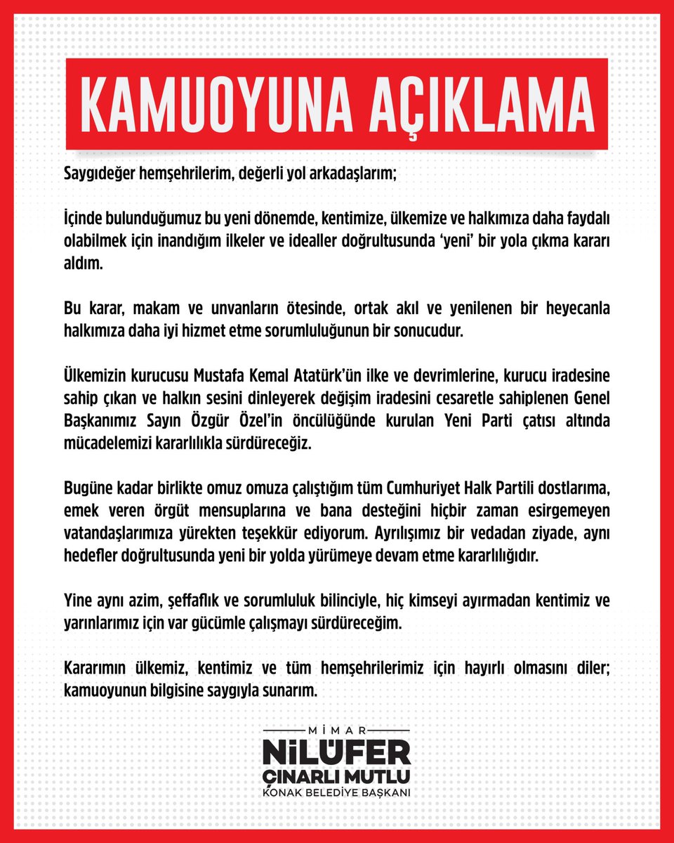 nilufercmutlu's tweet photo. Saygıdeğer hemşehrilerim, değerli yol arkadaşlarım;

İçinde bulunduğumuz bu yeni dönemde, kentimize, ülkemize ve halkımıza daha faydalı olabilmek için inandığım ilkeler ve idealler doğrultusunda ‘yeni’ bir yola çıkma kararı aldım.

Bu karar, makam ve unvanların ötesinde, ortak akıl ve yenilenen bir heyecanla halkımıza daha iyi hizmet etme sorumluluğunun bir sonucudur. 

Ülkemizin kurucusu Mustafa Kemal Atatürk’ün ilke ve devrimlerine, kurucu iradesine sahip çıkan ve halkın sesini dinleyerek değişim iradesini cesaretle sahiplenen Genel Başkanımız Sayın Özgür Özel’in öncülüğünde kurulan Yeni Parti çatısı altında mücadelemizi kararlılıkla sürdüreceğiz.

Bugüne kadar birlikte omuz omuza çalıştığım tüm Cumhuriyet Halk Partili dostlarıma, emek veren örgüt mensuplarına ve bana desteğini hiçbir zaman esirgemeyen vatandaşlarımıza yürekten teşekkür ediyorum. Ayrılışımız bir vedadan ziyade, aynı hedefler doğrultusunda yeni bir yolda yürümeye devam etme kararlılığıdır.

Yine aynı azim, şeffaflık ve sorumluluk bilinciyle, hiç kimseyi ayırmadan kentimiz ve yarınlarımız için var gücümle çalışmayı sürdüreceğim.

Kararımın ülkemiz, kentimiz ve tüm hemşehrilerimiz için hayırlı olmasını diler; kamuoyunun bilgisine saygıyla sunarım.