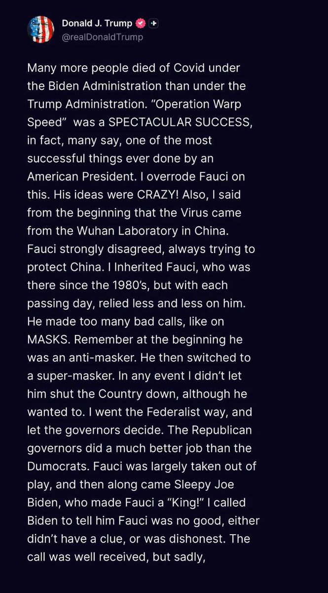 Whiplash437's tweet photo. Many more people died of Covid under the Biden Administration than under the Trump Administration. 

“Operation Warp Speed” was a SPECTACULAR SUCCESS, in fact, many say, one of the most successful things ever done by an American President. 

I overrode Fauci on this. His ideas were CRAZY! Also, I said from the beginning that the Virus came from the Wuhan Laboratory in China. 

Fauci strongly disagreed, always trying to protect China. I Inherited Fauci, who was there since the 1980’s, but with each passing day, relied less and less on him. 

He made too many bad calls, like on MASKS. Remember at the beginning he was an anti-masker. He then switched to a super-masker. 

In any event I didn’t let him shut the Country down, although he wanted to. I went the Federalist way, and let the governors decide. 

The Republican governors did a much better job than the Dumocrats. Fauci was largely taken out of play, and then along came Sleepy Joe Biden, who made Fauci a “King!” 

I called Biden to tell him Fauci was no good, either didn’t have a clue, or was dishonest. The call was well received, but sadly,
not acted on. Biden went on to give Fauci vast destructive power. The rest is history! President DJT