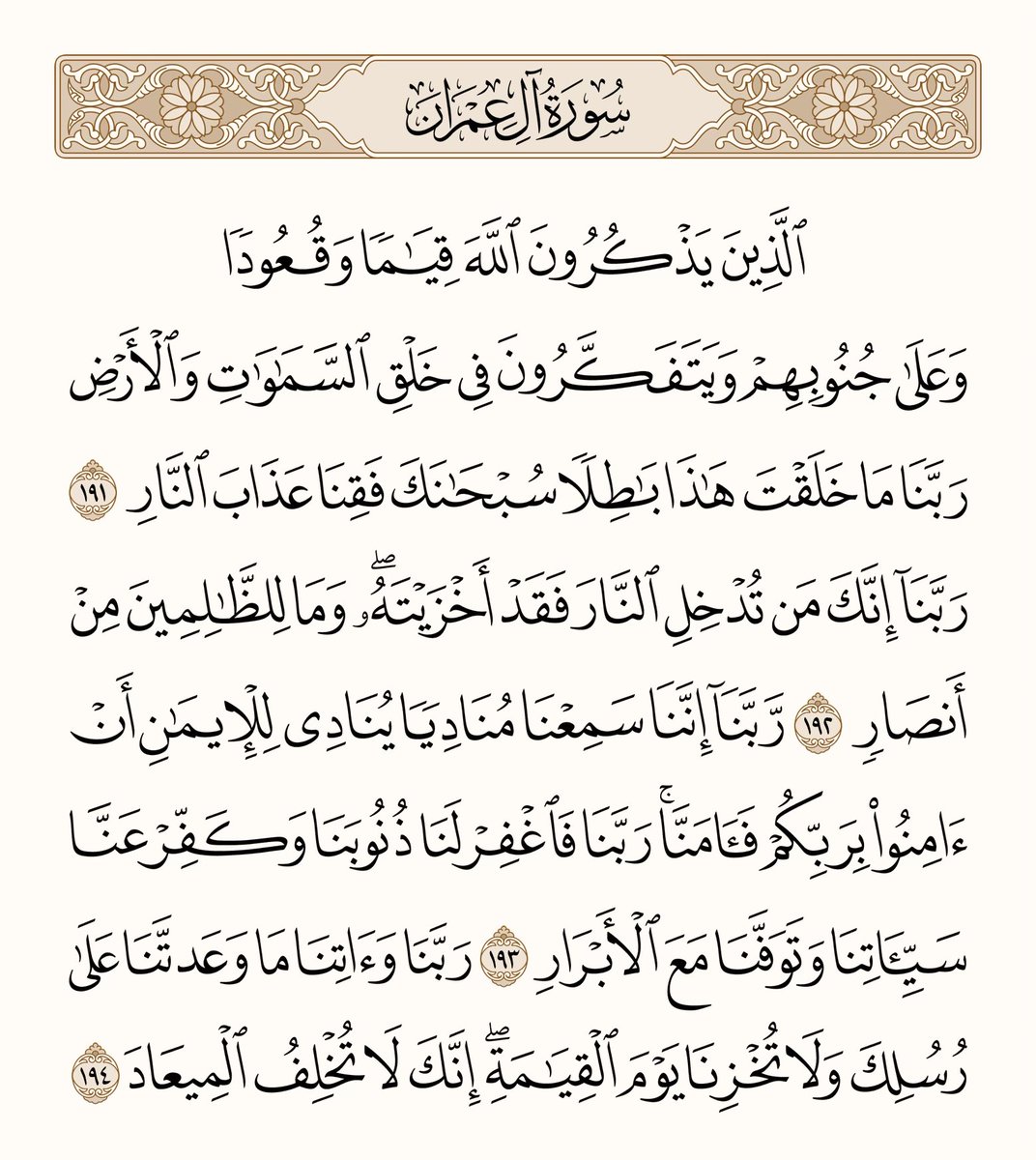 athkar_749's tweet photo. ﴿الَّذينَ يَذكُرونَ اللَّهَ قِيامًا وَقُعودًا وَعَلى جُنوبِهِم وَيَتَفَكَّرونَ في خَلقِ السَّماواتِ وَالأَرضِ رَبَّنا ما خَلَقتَ هذا باطِلًا سُبحانَكَ فَقِنا عَذابَ النّارِ ۝ رَبَّنا إِنَّكَ مَن تُدخِلِ النّارَ فَقَد أَخزَيتَهُ وَما لِلظّالِمينَ مِن أَنصارٍ ۝ رَبَّنا إِنَّنا سَمِعنا مُنادِيًا يُنادي لِلإيمانِ أَن آمِنوا بِرَبِّكُم فَآمَنّا رَبَّنا فَاغفِر لَنا ذُنوبَنا وَكَفِّر عَنّا سَيِّئَاتِنا وَتَوَفَّنا مَعَ الأَبرارِ ۝ رَبَّنا وَآتِنا ما وَعَدتَنا عَلى رُسُلِكَ وَلا تُخزِنا يَومَ القِيامَةِ إِنَّكَ لا تُخلِفُ الميعادَ﴾ [آل عمران: 191-194]