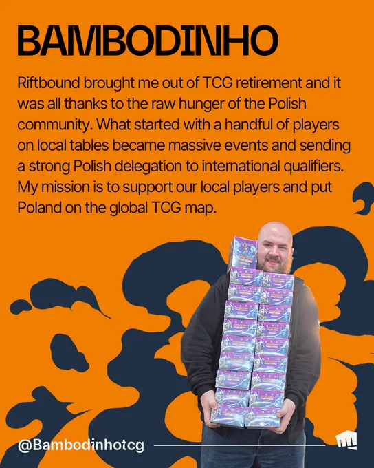 Bambodinho holds a tall stack of Riftbound card boxes. Text reads: “BAMBODINHO. Riftbound brought me out of TCG retirement and it was all thanks to the raw hunger of the Polish community. What started with a handful of players on local tables became massive events and sending a strong Polish delegation to international qualifiers. My mission is to support our local players and put Poland on the global TCG map. @Bambodinho.” 

