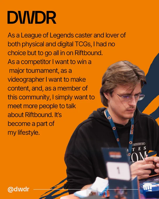 DWDR plays Riftbound at a table. Text reads: “DWDR. As a League of Legends caster and lover of both physical and digital TCGs, I had no choice but to go all in on Riftbound. As a competitor I want to win a major tournament, as a videographer I want to make content, and, as a member of this community, I simply want to meet more people to talk about Riftbound. It’s become a part of my lifestyle. @dwdratakk.” 

