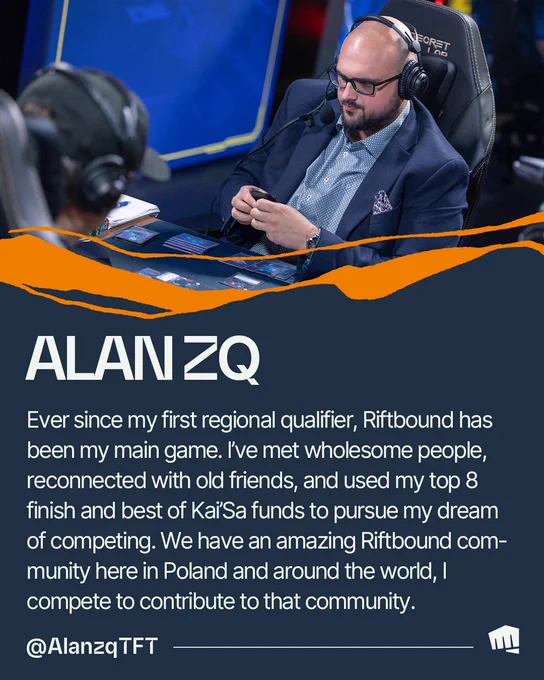 Alanzq plays Riftbound while wearing glasses and a headset. Text reads: “ALANZQ. Ever since my first regional qualifier, Riftbound has been my main game. I’ve met wholesome people, reconnected with old friends, and used my top 8 finish and best of Kai’Sa funds to pursue my dream of competing. We have an amazing Riftbound community here in Poland and around the world, I compete to contribute to that community. @AlanzqTFT.” 

