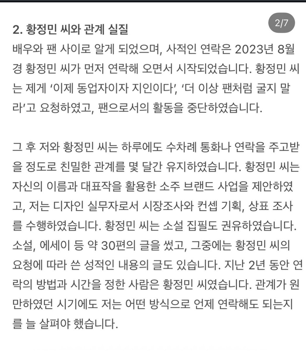 tinycloud404's tweet photo. 황정민 불륜 폭로자 입장문 떴음 

요약 버전

1. 현재 스토킹 사건은 확정 판결이 아니다. 벌금 300만 원의 약식명령이 내려졌지만 이에 불복해 정식재판을 청구했고, 현재 1심이 진행 중
또한 접근금지 등 잠정조치는 유죄 확정이 아니라 피해자 보호를 위한 절차라고 설명.

2. 황정민 씨와는 단순한 팬과 배우 관계가 아니었다고 주장. 2023년 8월경 황정민 씨가 먼저 연락했고, 팬 활동을 그만두라고 했으며, 이후 자주 연락을 주고받는 친밀한 관계였다고 말함. 또 소주 브랜드 사업과 소설 집필 등을 함께 논의했고, 자신은 디자인과 기획 등의 업무를 수행했다고 주장.

3. 원한 것은 설명과 정리였다. 사업을 계속할지, 자신이 한 노동은 어떻게 처리할지, 관계를 어떻게 마무리할지에 대한 설명을 요구했을 뿐이며, 공개적으로 문제를 만들기보다 비공개 협의를 여러 차례 제안했다고 말함. 하지만 결국 형사고소를 당했다고 주장.

4. 자신도 피해자라고 주장. 정서적·성적·노동 착취를 당했다고 생각하며, 자신이 작성한 글과 디자인 등 창작물이 당시에는 상대방의 요청으로 만들어졌지만, 이후에는 스토킹 혐의를 입증하는 자료로 사용됐다고 주장.