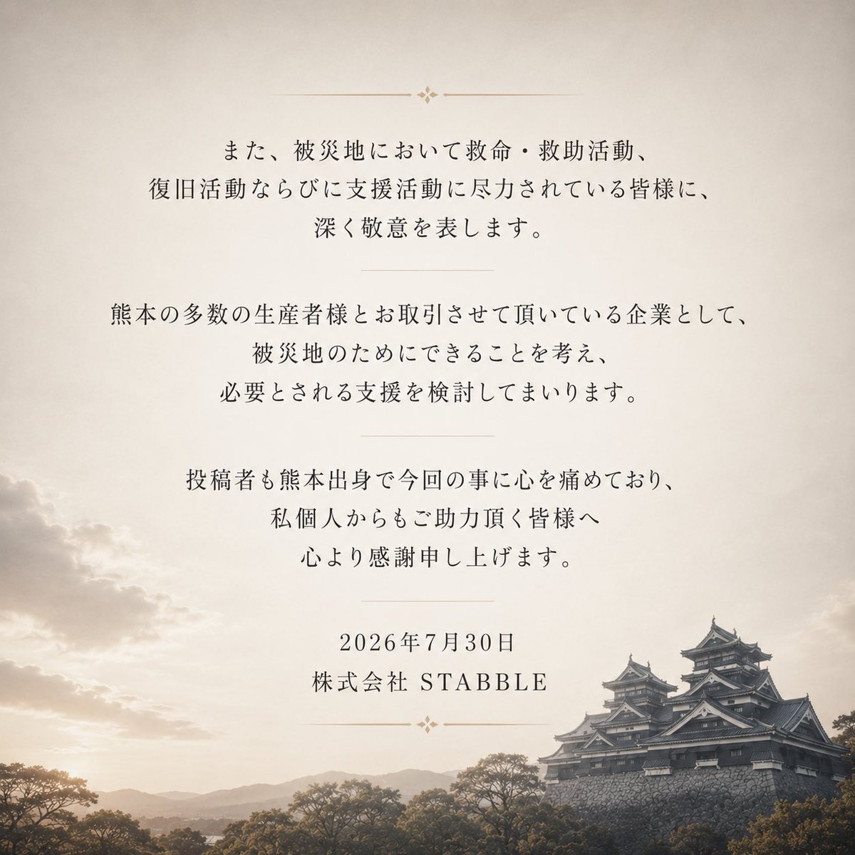 morgen_gotanda's tweet photo. 【令和8年熊本地震へのお見舞い】

2026年7月28日に熊本県熊本地方を震源として発生した「令和8年熊本地震」により、犠牲となられた方々に謹んで哀悼の意を表しますとともに、被発されたすべての皆様に心よりお見舞い申し上げます。
現在も地震活動が続き、予断を許さない状況にあります。
被災された皆様の安全と健康が守られますこと、そして被災地の一日も早い復旧を心よりお祈り申し上げます。
また、被災地において救命・救助活動、復日活動ならびに支援活動に尽力されている皆様に、深く敬意を表します。
熊本の多数の生産者様とお取引させて頂いている企業として、被災地のためにできることを考え、必要とされる支援を検討してまいります。

投稿者も熊本出身で今回の事に心を痛めており、私個人からもご助力頂く皆様へ心より感謝申し上げます。

2026年7月30日
株式会社 STABBLE