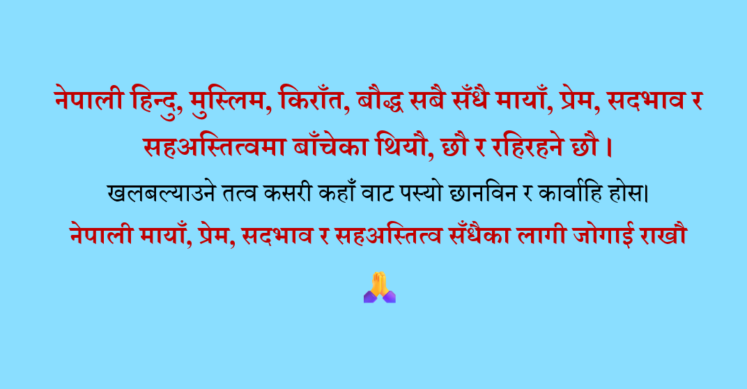 Pralhadkumar's tweet photo. नेपाली हिन्दु, मुस्लिम, किराँत, बौद्ध सबै सँधै मायाँ, प्रेम, सदभाव र सहअस्तित्वमा बाँचेका थियौ, छौ र रहिरहने छौ ।
खलबल्याउने तत्व कसरी कहाँ वाट पस्यो छानविन र कार्वाहि होस।
नेपाली मायाँ, प्रेम, सदभाव र सहअस्तित्व सँधैका लागी जोगाई राखौ 🙏 https://t.co/PoYMJV7McX