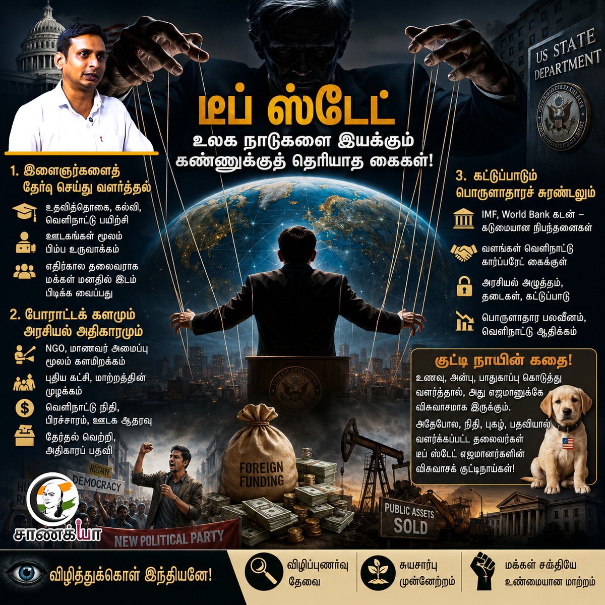 ChanakyaaTv's tweet photo. உலகை ஆட்டிவைக்க விரும்பும்
DEEP STATE..!!

"டீப் ஸ்டேட்" (Deep State) – உலக நாடுகளை இயக்கும் கண்ணுக்குத் தெரியாத கைகள்!

"டீப் ஸ்டேட்" என்ற வார்த்தையைச் சமீப காலங்களில் செய்திகளிலோ சமூக வலைத்தளங்களிலோ நீங்கள் அடிக்கடி கடந்திருக்கலாம். இதன் உண்மையான அர்த்தம் என்ன தெரியுமா? ஒரு நாட்டின் தேர்ந்தெடுக்கப்பட்ட அரசாங்கத்தையும் தாண்டி, பின்னணியில் இருந்து மறைமுகமாக அதிகாரத்தைச் செலுத்தும் நிழல் குழுக்கள்தான் இந்த "டீப் ஸ்டேட்".

குறிப்பாக, அமெரிக்காவின் "டீப் ஸ்டேட்" மற்றும் அதன் வெளியுறவுத்துறை (US State Department) ஆகியவை இணைந்து உலக நாடுகளின் அரசியல், பொருளாதாரம் மற்றும் சமூக அமைப்புகளை எப்படித் தங்கள் கட்டுப்பாட்டிற்குள் கொண்டு வருகின்றன என்பது பலருக்கும் தெரியாத ஒரு பகீர் உண்மை. மேலோட்டமாகப் பார்த்தால் "ஜனநாயக வளர்ச்சி", "பொருளாதார உதவி", "உலக நல்லிணக்கம்" என்று பேசுவார்கள். ஆனால், இந்த இனிமையான வார்த்தைகளுக்குப் பின்னால் இருக்கும் மறைமுகத் திட்டம், பிற நாடுகளைத் தங்களின் நிரந்தரக் கட்டுப்பாட்டுக்குள் வைத்திருப்பதுதான். இது எப்படிச் செயல்படுகிறது என்பதைப் பார்ப்போம்.

முதல் படி: இளைஞர்களைத் தேர்வு செய்து வளர்த்தல்

இவர்களின் முதல் இலக்கே வளரும் நாடுகளில் உள்ள அறிவார்ந்த மற்றும் துடிப்பான இளைஞர்கள்தான். ஒரு நாட்டைப் பிடிக்க வேண்டும் என்றால், அந்த நாட்டின் எதிர்காலத் தூண்களை வளைக்க வேண்டும் என்பது இவர்களுக்கு நன்றாகவே தெரியும்.

திறமைசாலிகளுக்கு வலை: நன்றாக ஆங்கிலம் பேசக்கூடிய, சமூக வலைத்தளங்களில் ஆளுமை செலுத்தக்கூடிய, மக்களிடம் எளிதாகப் பழகக்கூடிய திறமையான இளைஞர்களை இவர்கள் முதலில் அடையாளம் காண்கிறார்கள்.

கல்வி உதவித்தொகை (Scholarships): அவர்களைத் தன்ப��்கம் ஈர்ப்பதற்காகச் சர்வதேச அளவிலான Fellowship, Exchange Programs மற்றும் உயர் கல்விக்கான முழு உதவித்தொகை வழங்கப்படுகிறது.

பிம்பத்தை உருவாக்குதல்: அதன்பின், தங்களின் கட்டுப்பாட்டில் உள்ள சர்வதேச ஊடகங்கள் மூலம் அந்த இளைஞர்களை "எதிர்காலத் தலைவர்", "புதிய தலைமுறை சிந்தனையாளர்", "மாற்றத்தின் நாயகன்" எனத் தொடர்ந்து முன்னிலைப்படுத்துவார்கள்.

இதைப் பார்க்கும் அந்த நாட்டு மக்கள், இவர்கள்தான் தங்���ளைக் காப்பாற்ற வந்த ரட்சகர்கள் என முழுமையாக நம்பத் தொட��்குவார்கள்.

உதாரண புள்ளிவிவரம்  – உதாரணமாக, கடந்த 20 ஆண்டுகளில் மட்டும் அமெரிக்கா 100-க்கும் மேற்பட்ட நாடுகளில் சுமார் 50,000-க்கும் மேற்பட்ட இளைஞர்களுக்கு இத்தகைய பயிற்சி மற்றும் கல்வி உதவிகளை வழங்கி, அவர்களைத் தங்கள் சித்தாந்தங்களுக்கு ஏற்ப வளர்த்தெடுத்துள்ளது.

இரண்டாம் படி: போராட்டக் களமும் அரசியல் அதிகாரமும்

வளர்க்கப்பட்ட அந்த இளைஞர்கள், அடுத்தபடியாகக் களத்தில் இறக்கப்பட���வார்கள். அவர்களின் பின்புலத்தில் இருந்து "டீப் ஸ்டேட்" தனது காய்களை நகர்த்தும்.

அமைப்புகளை உருவாக்குதல்: மனித உரிமைகள் அமைப்பு (Human Rights Organizations), மாணவர் சங்கம், தன்னார்வ தொண்டு நிறுவனங்கள் (NGOs) என்ற பெயரில் புதிய குழுக்கள் முளைக்கும். இவர்களுக்குத் தேவையான அனைத்துப் பயிற்சிகளும், திட்டங்களும் வெளிநாட்டிலிருந்து வழங்கப்படும்.

அரசியல் பிரவேசம்: சரியான நேரம் வரும்போது, "மாற்று அரசியல்", "ஊழலற்ற ஆட்சி" என்ற முழக்கத்தோடு இவர்கள் புதிய கட்சிகளைத் தொடங்குவார்கள் அல்லது முக்கியக் கட்சிகளில் பெரிய பொறுப்புகளுக்குக் கொண்டுவரப்படுவார்கள்.

பண மழை: இவர்களின் தேர்தல் பிரச்சாரங்களுக்கும், பிரம்மாண்டமான ஊடக விளம்பரங்களுக்கும் பல கோடிகளில் வெளிநாட்டு நிதி தொண்டு நிறுவனங்கள் மூலமாக வந்து குவியும்.

இறுதியில், மக்களின் வாக்குகளைப் பெற்று அந்த இளைஞர்கள் அதிகார அர���யணையில் அமர்வார்கள். மக்கள் தங்கள் வாக்குகளால் அவர்களைத் தேர்ந்தெடுத்ததாக நினைப்பார்கள், ஆனால் உண்மையில் பின்னணியில் இருந்து இயக்கியது "டீப் ஸ்டேட்" ஆகத்தான் இருக்கும்.

உதாரண புள்ளிவிவரம் – சில ஆண்டுகளுக்கு முன் ஆப்பிரிக்க நாடு ஒன்றில், வெளிநாட்டு தொண்டு நிறுவனங்கள் சுமார் 200 மில்லியன் டாலர் வரை செலவிட்டு ஒரு "புதிய தலைமுறை" கட்சியை ஆட்சியில் அமர்த்தியதே இதற்குச் சிறந்த ���தாரணம்.

மூன்றாம் படி: கட்டுப்பாடும் பொருளாதாரச் சுரண்டலும்

தங்கள் ஆதரவு பெற்ற அரசாங்கம் அமைந்ததும், "டீப் ஸ்டேட்" தனது உண்மையான ஆட்டத்தைத் தொடங்கும்.

பொருளாதாரத் தலையீடு: IMF, World Bank போன்ற அமைப்புகள் மூலம் பெருமளவில் கடன் வழங்கி, "பொருளாதாரச் சீர்திருத்தம்" என்ற பெயரில் அந்த நாட்டின் சொந்தக் கொள்கைகளை அழிப்பார்கள்.

வளங்கள் கொள்ளை: அந்த நாட்டின் எண்ணெய், கனிம வளங்கள், வேளாண் உற���பத்தி என அனைத்தும் வெளிநாட்டு கார்ப்பரேட் நிறுவனங்களின் கைக்குப் போய்விடும். தனியார்மயம் என்ற பெயரில் நாட்டின் பொதுச்சொத்துக்கள் விற்கப்படும்.

அரசியல் அழுத்தம்: "மனித உரிமை", "ஜனநாயகம்" எனப் பெயர் சொல்லி, அந்த நாட்டு அரசாங்கத்தைத் தங்களின் இஷ்டப்படி செயல்பட வைப்பார்கள். மீறினால் தடைகள் விதிக்கப்படும்.

உதாரண புள்ளிவிவரம் – 2020-ஆம் ஆண்டில் மட்டும், சுமார் 70 நாடுகளுக்கு 150 பில்லியன் டாலர் வெளிநாட்டு நிதியுதவி (Foreign aid) வழங்கப்பட்டுள்ளது. ஆனால், இவை அனைத்தும் அந்த நாடுகளின் இறையாண்மையைப் பாதிக்கும் கடுமையான "அரசியல் நிபந்தனைகளுடனேயே" வழங்கப்பட்டன என்பதுதான் நிதர்சனம்.

குட்டி நாயின் கதை!

இவ்வளவு பெரிய அரசியலை எளிதாகப் புரிந்துகொள்ள, ஒரு குட்டி நாயின் உதாரணத்தைப் பார்ப்போம்.

ஒரு குட்டி நாய்க்குத் தினமும் சரியான நேரத்தில் உணவளித்து, அதை மிகவும் அன்ப��கப் பாதுகாத்து வளர்த்தால், அது வாழ்நாள் முழுவதும் அந்த உரிமையாளருக்கு விசுவாசமாக இருக்கும் அல்லவா? அவர் எதைச் சொன்னாலும் கேட்டு வாலாட்டும்.

அதேபோலத்தான், வெளிநாட்டு உதவித்தொகை, பணம், புகழ், பதவி என அனைத்தையும் கொடுத்துச் செல்லமாக வளர்க்கப்பட்ட அந்த அரசியல் தலைவர்கள், தங்களை வளர்த்துவிட்ட "டீப் ஸ்டேட்" எஜமானர்கள் சொல்வதை மட்டுமே கேட்பார்கள். சொந்த நாட்டு மக்கள் அவர்களைத் த��்கள் "நாயகன்" என்று நினைத்துக் கொண்டிருப்பார்கள், ஆனால் உண்மையில் அவர்கள் "வெளிநாட்டு எஜமானர்களின் விசுவாசக் குட்டிநாய்களாகவே" செயல்படுவார்கள்.

விழித்துக்கொள் இந்தியனே!

அன்பான உறவுகளே, இது நாம் கட்டாயம் தெரிந்துகொள்ள வேண்டிய ஒரு கண் திறக்கும் உண்மை. வெளிப்படையாக நடக்கும் உதவிகளுக்குப் பின்னால் இருக்கும் இந்த மறைமுக அரசியலை நாம் புரிந்துகொள்ள வேண்டும்.

விழிப்புணர்வு ��ேவை: எந்தவொரு அரசியல் நிகழ்வையும், திடீரென உருவாகும் தலைவர்களையும் கண்மூடித்தனமாக நம்பாமல், விமர்சனக் கண்ணோட்டத்துடன் பகுப்பாய்வு செய்யப் பழகுங்கள்.

சுயசார்பு: வெளிநாட்டு நிதியையும், அங்கீகாரத்தையும், ஸ்காலர்ஷிப்களையும் மட்டுமே நம்பியிருக்காமல், நமது சொந்தத் திறமையையும், உள்நாட்டு வளங்களையும் நம்பி முன்னேற வேண்டும்.

மக்கள் சக்தி: மாற்றம் என்பது வெளியில் இருந்து இறக்க��மதி செய்யப்படுவதல்ல. உண்மையான மாற்றம் என்பது நம் மக்களின் கைகளில், நம் விழிப்புணர்வில் மட்டுமே உள்ளது!

சுருக்கமாகச் சொன்னால்: "குட்டி நாயை உணவளித்து வளர்த்தால் அது எப்போதும் உரிமையாளரின் கட்டுப்பாட்டில்தான் இருக்கும். அதேபோல், வெளிநாட்டு நிதி, புகழ், பதவியால் வளர்க்கப்பட்ட தலைவர்கள், பின்னர் 'டீப் ஸ்டேட்' சொல்வதை மட்டுமே செய்வார்கள்."

உண்மையைப் புரிந்துகொள்வோம்! விழிப்பு��ன் இருப்போம்!

-- கணேஷ் குமார்
புவிசார் அரசியல் விமர்சகர்

#DeepState #GlobalPolitics #ForeignFunding #Chanakyaa 

Stay informed with the latest news through Chanakyaa via https://t.co/1cR5clpCne