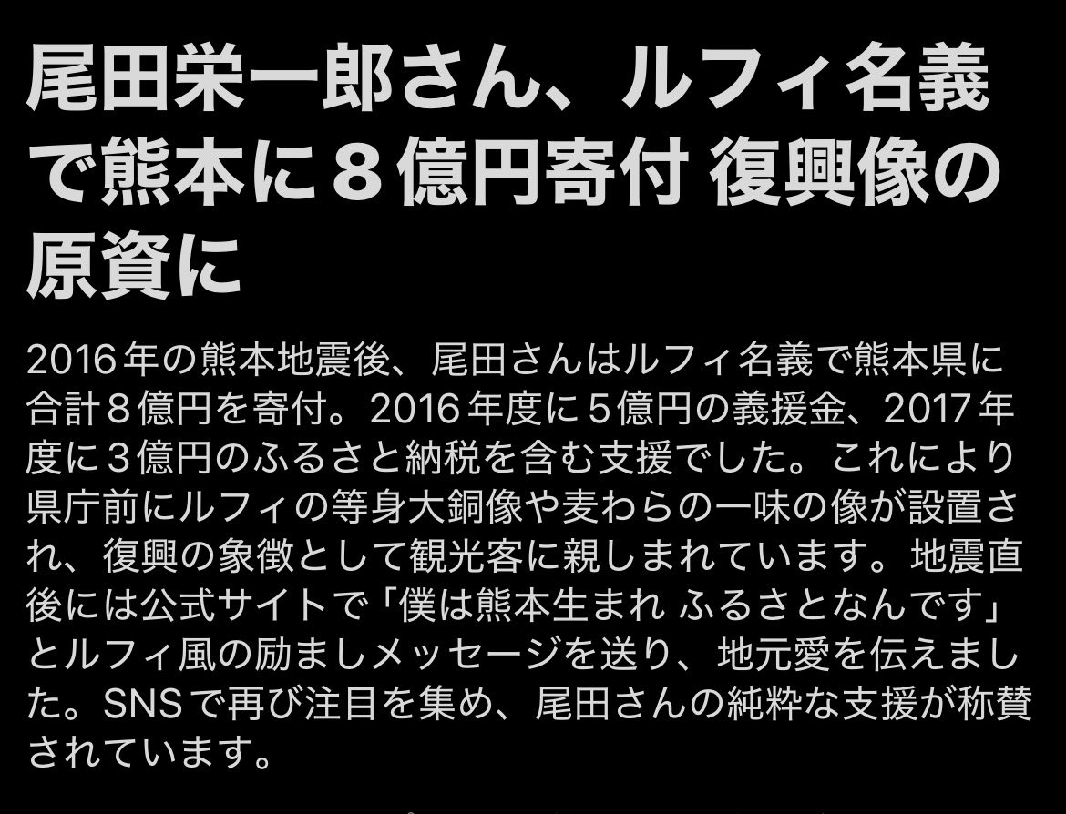 KATCHAN_0619's tweet photo. 【ルフィ名義で合計8億円を寄付】

尾田栄一郎さん、2016年の熊本地震後にルフィ名義で合計8億円を寄付していた。

5億円の義援金と3億円のふるさと納税。
その一部が県庁前のルフィ像や麦わらの一味の像になり、復興のシンボルとして今も多くの人を呼んでいる。

地震直後に公式サイトで「僕は熊本生まれ ふるさとなんです」とルフィ風のメッセージも送っていた。

災害が起きると、どこかで誰かが必ず手を差し伸べてくれる。
助け合って生きてるんだなって改めて思う。