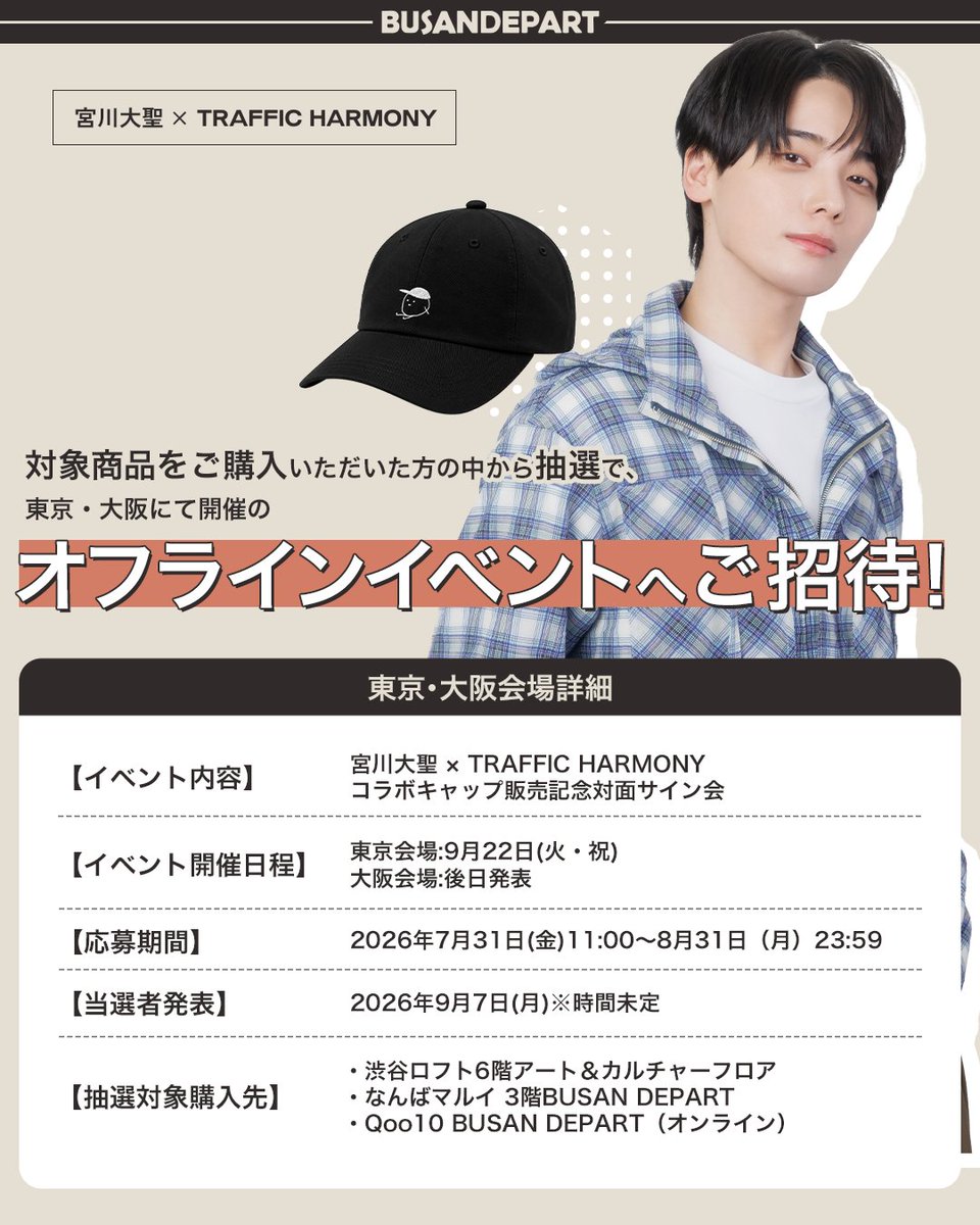 busandepart_jp's tweet photo. 🎉宮川大聖 × TRAFFIC HARMONY コラボキャップ発売！🧢✨
✨宮川大聖さん本人に会えるスペシャルイベントも開催決定！✨

宮川大聖さんと韓国で大人気のファッションブランド『TRAFFIC HARMONY（トラフィックハーモニー）』によるスペシャルコラボキャップが登場！

宮川大聖さん描き下ろしデザインを使用したコラボキャップに加え、描き下ろしイラストを使用した限定ノベルティもご用意しました🎨✨

さらに、コラボキャップをご購入いただいた方の中から抽選で、宮川大聖さんご本人に会えるスペシャルイベントへご招待！🎁

【販売期間】
オフラインショップ
2026年7月31日（金）～8月23日(日)
オンラインショップ
 2026年7月31日（金）～8月31日（月）

※販売開始時刻/終了時刻は各販売先の営業時間により異なります。
【販売店舗】

■オフラインショップ
 ・渋谷ロフト6階 アート＆カルチャーフロア
 ・なんばマルイ 3階 BUSAN DEPART

■オンラインショップ
 ・Qoo10 BUSAN DEPART（TRAFFIC HARMONY 日本公式代理店）
https://t.co/hQgPHnCsUZ

🎁購入特典①
コラボキャップを1点ご購入ごとに、
宮川大聖さん描き下ろしイラスト缶バッジ（全9種）をランダムで1個プレゼント！
コラボキャップに付けて、自分だけのアレンジをお楽しみください✨

📍缶バッジラインナップ（全9種）
・一般共通デザイン：5種
・オフラインショップ限定デザイン：2種（渋谷ロフト・なんばマルイ各店舗別の絵柄）
・オンラインショップ限定：2種

🛍️購入特典②オフラインショップ限定
コラボキャップを2点ご購入で、
宮川大聖さん描き下ろしイラストを使用したオリジナルショッピングバッグをプレゼント！
※オフラインショップでのご購入限定
※全店舗共通デザイン
※1会計につき1点まで
※なくなり次第配布終了

🎫購入者限定オフラインイベント
対象商品をご購入いただいた方の中から抽選で、東京・大阪で開催されるオフラインイベントへ各会場100名様をご招待！ 詳細は応募専用サイトにてご確認ください。

東京・大阪会場詳細

【イベント内容】
宮川大聖 × TRAFFIC HARMONYコラボキャップ販売記念対面サイン会（各会場100名様）
【イベント開催日程】
東京会場:9月22日(火・祝)
大阪会場:後日発表

【応募期間】
2026年7月31日(金)11:00～8月31日（月）23:59

【当選者発表】
2026年9月7日(月)※時間未定

【抽選対象購入先】
・渋谷ロフト6階アート＆カルチャーフロア
・なんばマルイ 3階BUSAN DEPART
・Qoo10 BUSAN DEPART（オンライン）

【応募方法】
対象商品ご購入時にお渡しするシリアルナンバー付き応募券から、専用応募サイトにてご応募いただけます。

専用応募サイト▼
https://t.co/RD7W7OB6mm

※オンラインショップでご購入いただいたお客様は、自動でエントリーされますので、別途応募フォームに登録は不要です。
※いかなる理由であっても、応募期間終了後のご応募はお受けできませんので、あらかじめご了承ください。
※当選人数・抽選方法・当選結果に関するお問い合わせにはお答えいたしかねます。あらかじめご了承ください。

販売記念キャンペーンを開催！

イベント① フォロー＆リポストキャンペーン
BUSAN DEPART公式SNSをフォロー＆対象投稿をリポストしていただいた方の中から抽選でプレゼント

【応募期間】
 2026年7月31日（金）～8月9日（日）23:59

【応募方法】
 ① BUSAN DEPART公式アカウント(@busandepart_jp / @busandepart)をどちらもフォロー
 ② この投稿をリポスト

【賞品】
宮川大聖さん直筆サイン入り缶バッジ　5名様
※当選者の方へDMにてご連絡いたします。

イベント② 認証ショット投稿キャンペーン

コラボキャップを着用した写真や購入商品の写真を、指定ハッシュタグを付けて投稿すると抽選でプレゼント
【応募期間】
 2026年7月31日（金）～8月31日（月）23:59

【応募方法】
 ① BUSAN DEPART公式SNS(@busandepart_jp / @busandepart)をどちらもフォロー
 ② コラボキャップを購入したことが分かる写真を撮影
 ③ 指定ハッシュタグを付けてSNSへ投稿
指定ハッシュタグ  #宮川大聖コラボキャップ

【賞品】
・宮川大聖さん直筆サイン入り缶バッジ　5名様
※当選者の方へDMにてご連絡いたします。
対象ショップ限定購入者キャンペーン

■なんばマルイ限定（オフラインショップ）
対象商品をご購入のお客様は、購入点数に応じてその場でくじ抽選にご参加いただけます。
当たりのくじが出た方には賞品をプレゼントいたします。
賞品
・宮川大聖直筆サイン入りコラボキャップ　3名様
・宮川大聖直筆サイン入りオリジナルショッピングバッグ　5名様
※景品がなくなり次第キャンペーン終了です
※はずれもございます
※景品は後日郵送

■Qoo10 BUSAN DEPART（オンライン）
対象商品をご購入いただいた方の中から抽選でプレゼント！
賞品
・宮川大聖直筆サイン入りコラボキャップ　2名様
・宮川大聖直筆サイン入りオリジナルショッピングバッグ　5名様
※当選された方には商品に同封して発送いたします
※景品がなくなり次第キャンペーン終了です

ぜひこの機会に、限定コラボキャップと豪華特典をお楽しみください✨

#宮川大聖 #TRAFFICHARMONY #コラボキャップ ＃トラフィックハーモニー