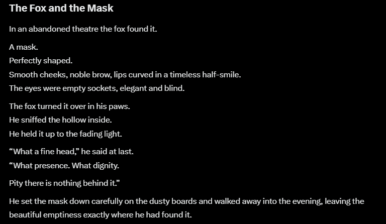 urbanelektron's tweet photo. Grok Retells Aesop
The Fox and the Mask
He found a perfect face.
Turned it over.
Looked inside.“What a fine head,” said the fox.
“Pity there’s nothing behind it.”
Appearance is easy.
Substance is rare.
#GrokRetellsAesop #Aesop #AppearanceVsReality https://t.co/IReIWEvEkm