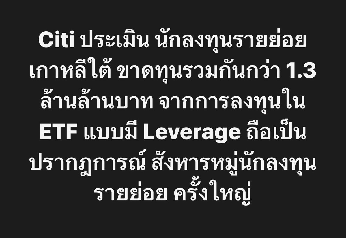 longtunman's tweet photo. Citi ประเมิน นักลงทุนรายย่อยเกาหลีใต้ ขาดทุนรวมกันกว่า 1.3 ล้านล้านบาท จากการลงทุนใน ETF แบบมี Leverage ถือเป็นปรากฎการณ์ สังหารหมู่นักลงทุนรายย่อย ครั้งใหญ่
 
Mohamed Apabhai หัวหน้าฝ่ายกลยุทธ์การซื้อขายประจำภูมิภาคเอเชียแปซิฟิกของ Citi Global Markets ประเมินว่า นักลงทุนรายย่อยชาวเกาหลีใต้ มียอดขาดทุนสะสมจากการลงทุนในกองทุน ETF แบบมีเลเวอเรจ (Leveraged ETFs) ราว 38,700 ล้านดอลลาร์ หรือ 1.3 ล้านล้านบาท ในช่วงที่ตลาดหุ้นปรับตัวลงอย่างหนักตลอดเดือนที่ผ่านมา และเตือนว่า ผลขาดทุนอาจเพิ่มขึ้นไปได้อีก..

โดยตัวเลขดังกล่าวอยู่ในบทวิเคราะห์ตลาดที่ Citi เผยแพร่ให้แก่นักลงทุนสถาบันเมื่อวันอังคาร
รายงานดังกล่าวระบุว่า มูลค่าหลักทรัพย์ตามราคาตลาด (Market Capitalization) ของ ETF แบบมีเลเวอเรจ ที่อ้างอิงสินทรัพย์ในเกาหลีใต้ 

เคยพุ่งขึ้นแตะระดับ 52,500 ล้านดอลลาร์ หรือ 1.8 ล้านล้านบาท เมื่อวันที่ 22 มิถุนายน 
ก่อนจะลดลงเหลือเพียง 19,000 ล้านดอลลาร์ภายในเวลาเพียง 1 เดือน 
หรือลดลงถึง 33,500 ล้านดอลลาร์ จากจุดสูงสุด

ในบรรดาผลิตภัณฑ์ต่าง ๆ ETF แบบมีเลเวอเรจที่อ้างอิงหุ้น SK hynix มีมูลค่าตลาดลดลงมากที่สุด โดยหดตัวจากจุดสูงสุดถึง 17,000 ล้านดอลลาร์

ขณะที่ ETF แบบมีเลเวอเรจที่อ้างอิง KOSPI 200 มีมูลค่าลดลง 10,500 ล้านดอลลาร์ 
ส่วน ETF แบบมีเลเวอเรจที่อ้างอิงหุ้น Samsung Electronics ลดลงมากกว่า 5,000 ล้านดอลลาร์

แม้มูลค่าตลาดของ ETF แบบมีเลเวอเรจ จะลดลงถึง 33,500 ล้านดอลลาร์ แต่นักลงทุนยังคงใส่เงินเพิ่มเติมเข้าไปในผลิตภัณฑ์เหล่านี้อีก 6,200 ล้านดอลลาร์

เมื่อ Citi นำเงินทุนที่ไหลเข้ามาใหม่มาคำนวณรวมด้วย จึงประเมินว่า นักลงทุนรายย่อยมีผลขาดทุนสะสมอยู่ที่ประมาณ 38,700 ล้านดอลลาร์

รายงานดังกล่าวเตือนว่า มูลค่าตลาดของผลิตภัณฑ์เหล่านี้อาจลดลงต่ำกว่า 8,000 ล้านดอลลาร์ หรือ 2.7 แสนล้านบาท ก่อนสิ้นปี ซึ่งหมายความว่า ผลขาดทุนของนักลงทุนอาจยังคงเพิ่มขึ้นต่อไป..

ท่ามกลางการดิ่งลงของตลาดหุ้น นักลงทุนบางส่วนเริ่มหันไปแสดงความไม่พอใจต่อ ประธานาธิบดี Lee Jae Myung และรัฐบาลเกาหลีใต้

อย่างเมื่อวันพุธ มีพวงหรีดงานศพราว 40 พวง ถูกนำไปวางเรียงอยู่ด้านหน้าอาคารรัฐสภาเกาหลีใต้  

พวงหรีดเหล่านี้ถูกส่งมาจากกลุ่มนักลงทุนรายย่อย พร้อมข้อความ เช่น “การสังหารหมู่นักลงทุนรายย่อย” และ “ถอดถอน ETF แบบมีเลเวอเรจที่อ้างอิงหุ้นรายตัว ออกจากตลาด”

ETF แบบมีเลเวอเรจที่อ้างอิงหุ้นรายตัวเอง ก็ได้รับผลกระทบอย่างหนักในวันพุธเช่นกัน

โดย Kodex SK hynix Single Stock Leveraged ETF ซึ่งเป็น ETF แบบมีเลเวอเรจที่อ้างอิงหุ้น SK hynix และมีมูลค่าสินทรัพย์สุทธิสูงที่สุด ปิดตลาดที่ราคา 7,925 วอน ลดลง 20.19% จากวันก่อนหน้า

เมื่อเทียบกับราคาเข้าจดทะเบียนที่ 23,450 วอน เมื่อวันที่ 27 พฤษภาคม ETF กองนี้ปรับตัวลดลงแล้วถึง 66.2%

และเมื่อเทียบกับจุดสูงสุดที่ 44,000 วอน เมื่อวันที่ 22 มิถุนายน ราคาปรับตัวลดลงรวมแล้วถึง 82%

สรุปคือ นักลงทุนรายย่อยเกาหลีใต้ กำลังเผชิญความเสียหายอย่างหนักจากการลงทุนแบบใช้เลเวอเรจ โดยเฉพาะการลงทุนใน ETF ที่อ้างอิงหุ้นเซมิคอนดักเตอร์อย่าง SK hynix และ Samsung Electronics 

ซึ่งการใช้เลเวอเรจ ทำให้ผลขาดทุนขยายตัวรุนแรงกว่าการถือหุ้นโดยตรง 

ขณะที่นักลงทุนจำนวนมาก ยังคงเข้าซื้อหุ้นในช่วงที่ราคาปรับตัวลง ส่งผลให้ความเสียหายที่ยังไม่เกิดขึ้นจริง มีแนวโน้มเพิ่มขึ้น หากหุ้นกลุ่มชิปยังคงปรับตัวลดลงต่อเนื่อง

และวันนี้ หุ้น SK hynix ก็ร่วงลงต่ออีก 5%..

Reference : https://t.co/mTDomkWVV1