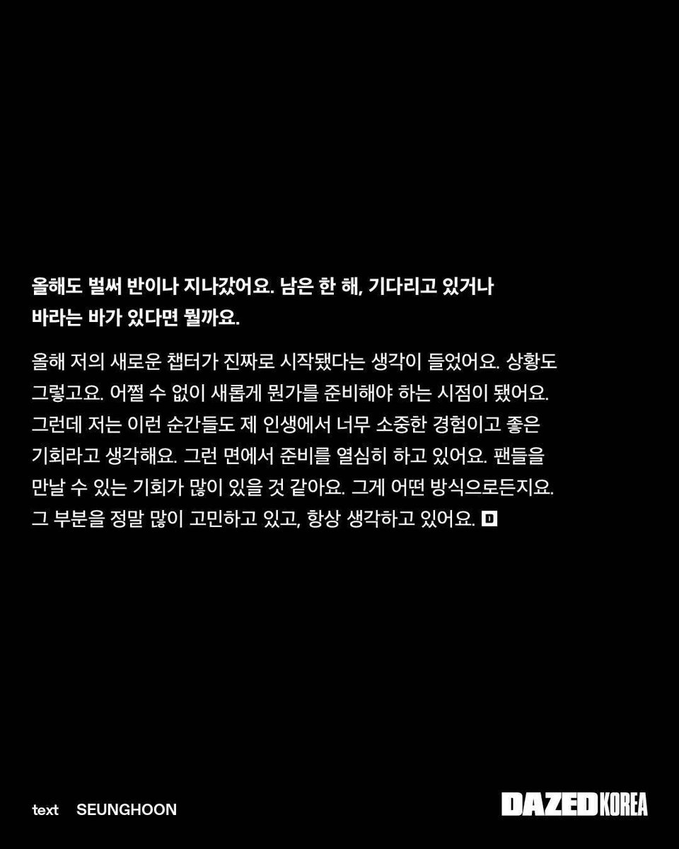 dailyljy's tweet photo. juyeon on beginning a new chapter in his life

DAZED: half of this year has already flown by. looking ahead to the rest of the year, is there anything you're especially looking forward to or hoping for?

"i feel like this year truly marks the beginning of a new chapter in my life. the circumstances have changed, and i've reached a point where i inevitably have to prepare for something new. but i see moments like these as incredibly valuable experiences and great opportunities in my life. that's why i've been working hard to prepare for what's ahead. i think there will be many opportunities to meet my fans, in whatever form that takes. that's something i spend a lot of time thinking about, and it's always on my mind."