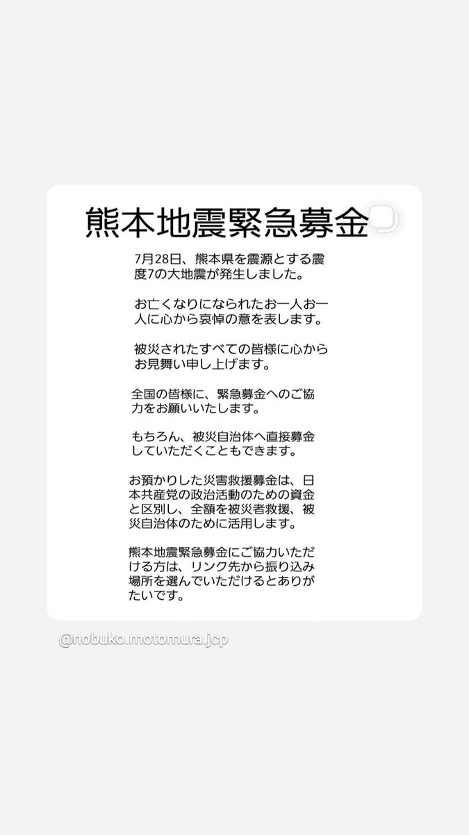 motomura_nobuko's tweet photo. 【熊本地震緊急募金】
7月28日、熊本県を震源とする震度7の大地震が発生しました。
お亡くなりになられたお一人お一人に心から哀悼の意を申し上げます。
被災されたすべての皆様に心からのお見舞いを申し上げます。
全国の皆様に、緊急募金へのご協力をお願いいたします。
もちろん、直接、被災自治体などに募金していただくこともできます。
お預かりした災害救援募金は、日本共産党の政治活動のための資金と区別し、全額を被災者救援、被災自治体のために活用します。 

熊本地震緊急募金にご協力いただける方は、以下のリンク先から振り込み場所を選んでいただけるとありがたいです🙇‍♂️🙇‍♂️🙇‍♂️
https://t.co/wMFT03D024 

【寄せられた災害救援募金の扱い方について】
募金は全額を被災地に届けます
地震、台風、水害などの大災害がおきたとき、被災者の救済、生活と生業の再建にむけて、国が責任をもって対応にあたるよう政府・関係機関に働きかけるとともに、政党として、被災地の救援・復興のための募金を広く呼びかけるのは当然のことだと私たちは考えています。寄せられた募金は、全額を被災地に届けるようにしています。

日本共産党【熊本地震緊急募金】
https://t.co/1YRZpTCuvl
