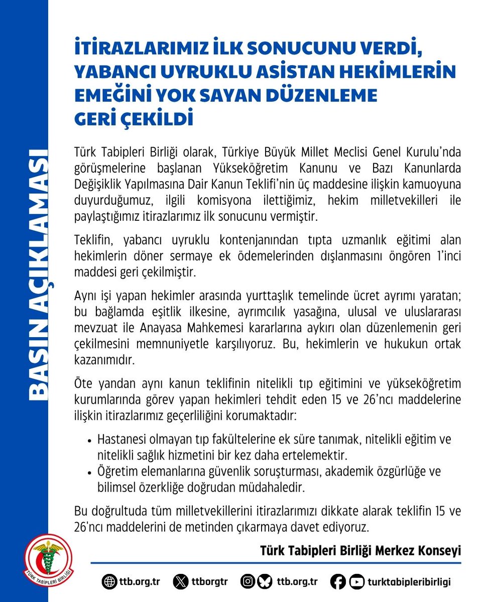 ttborgtr's tweet photo. İtirazlarımız İlk Sonucunu Verdi, Yabancı Uyruklu Asistan Hekimlerin Emeğini Yok Sayan Düzenleme Geri Çekildi

Türk Tabipleri Birliği olarak, Türkiye Büyük Millet Meclisi Genel Kurulu’nda görüşmelerine başlanan Yükseköğretim Kanunu ve Bazı Kanunlarda Değişiklik Yapılmasına Dair Kanun Teklifi’nin üç maddesine ilişkin kamuoyuna duyurduğumuz, ilgili komisyona ilettiğimiz, hekim milletvekilleri ile paylaştığımız itirazlarımız ilk sonucunu vermiştir.

Teklifin, yabancı uyruklu kontenjanından tıpta uzmanlık eğitimi alan hekimlerin döner sermaye ek ödemelerinden dışlanmasını öngören 1’inci maddesi geri çekilmiştir.

Aynı işi yapan hekimler arasında yurttaşlık temelinde ücret ayrımı yaratan; bu bağlamda eşitlik ilkesine, ayrımcılık yasağına, ulusal ve uluslararası mevzuat ile Anayasa Mahkemesi kararlarına aykırı olan düzenlemenin geri çekilmesini memnuniyetle karşılıyoruz. Bu, hekimlerin ve hukukun ortak kazanımıdır.

Öte yandan aynı kanun teklifinin nitelikli tıp eğitimini ve yükseköğretim kurumlarında görev yapan hekimleri tehdit eden 15 ve 26’ncı maddelerine ilişkin itirazlarımız geçerliliğini korumaktadır:

📌 Hastanesi olmayan tıp fakültelerine ek süre tanımak, nitelikli eğitim ve nitelikli sağlık hizmetini bir kez daha ertelemektir.

📌 Öğretim elemanlarına güvenlik soruşturması, akademik özgürlüğe ve bilimsel özerkliğe doğrudan müdahaledir.

Bu doğrultuda tüm milletvekillerini itirazlarımızı dikkate alarak teklifin 15 ve 26'ncı maddelerini de metinden çıkarmaya davet ediyoruz.

Türk Tabipleri Birliği Merkez Konseyi

👇
https://t.co/QB14lhywxq
