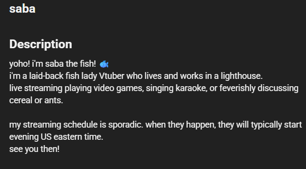 RimaEvenstar's tweet photo. Apparently there's been a small update on saba. 
She extended her Youtube channel description from 
"yoho! i'm saba the fish! 🐟" to "yoho! i'm saba the fish! 🐟
 i'm a laid-back fish lady Vtuber who lives and works in a lighthouse.  
live streaming playing video games, singing karaoke, or feverishly discussing cereal or ants.  
my streaming schedule is sporadic. when they happen, they will typically start evening US eastern time. see you then!"